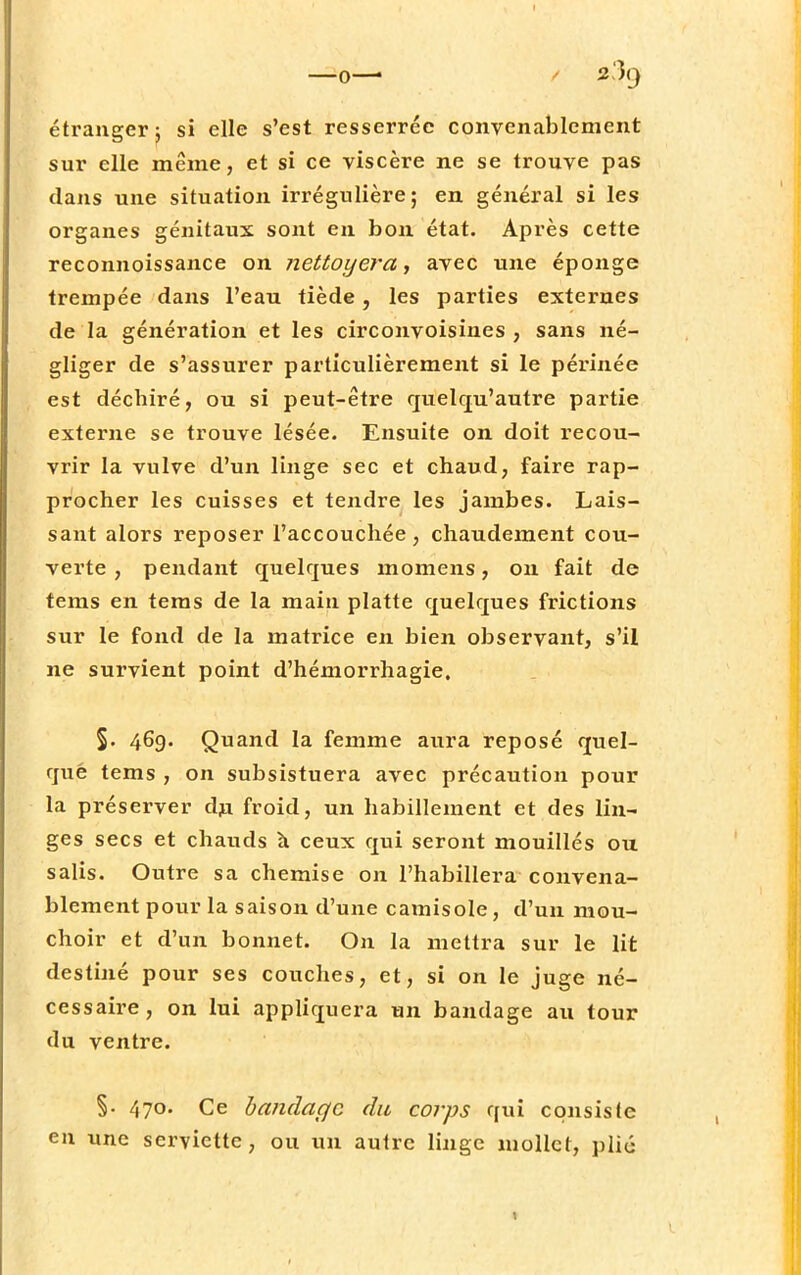 —o—■ «3g étranger j si elle s'est resserrée convenablement sur elle même, et si ce viscère ne se trouve pas dans une situation irrégulière; en général si les organes génitaux sont en bon état. Après cette reconnoissance on nettoyer a, avec une éponge trempée dans l'eau tiède, les parties externes de la génération et les circonvoisines , sans né- gliger de s'assurer particulièrement si le périnée est déchiré, ou si peut-être quelqu'autre partie externe se trouve lésée. Ensuite on doit recou- vrir la vulve d'un linge sec et chaud, faire rap- procher les cuisses et tendre les jambes. Lais- sant alors reposer l'accouchée, chaudement cou- verte , pendant quelques momens, on fait de tems en tems de la main platte quelques frictions sur le fond de la matrice en bien observant, s'il ne survient point d'hémorrhagie. §. 469. Quand la femme aura reposé quel- que tems , on subsistuera avec précaution pour la préserver du froid, un habillement et des lin- ges secs et chauds à ceux qui seront mouillés ou salis. Outre sa chemise on l'habillera convena- blement pour la saison d'une camisole, d'un mou- choir et d'un bonnet. On la mettra sur le lit destiné pour ses couches, et, si on le juge né- cessaire, on lui appliquera un bandage au tour du ventre. §■ 470. Ce bandage du corps qui consiste en une serviette, ou un autre linge mollet, plié t