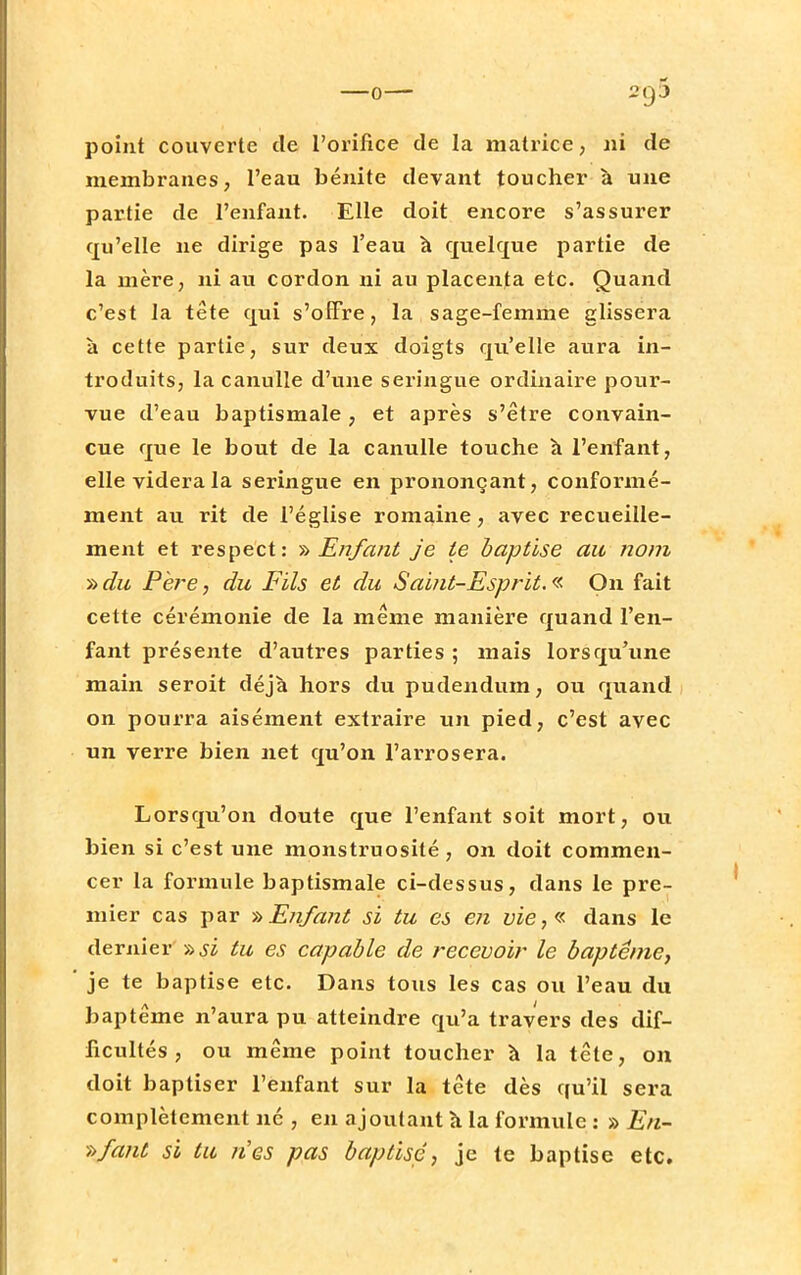 point couverte de l'orifice de la matrice, ni de membranes, l'eau bénite devant toucher à une partie de l'enfant. Elle doit encore s'assurer qu'elle ne dirige pas l'eau à quelque partie de la mère, ni au cordon ni au placenta etc. Quand c'est la tête qui s'offre, la sage-femme glissera à cette partie, sur deux doigts qu'elle aura in- troduits, la canulle d'une seringue ordinaire pour- vue d'eau baptismale, et après s'être convain- cue que le bout de la canulle touche h l'enfant, elle videra la seringue en prononçant, conformé- ment au rit de l'église romaine, avec recueille- ment et respect: » Enfant je te baptise au nom » du Père, du Fils et du Saint-Esprit. « On fait cette cérémonie de la même manière quand l'en- fant présente d'autres parties ; mais lorsqu'une main seroit déjà hors du pudendum, ou quand on pourra aisément extraire un pied, c'est avec un verre bien net qu'on l'arrosera. Lorsqu'on doute que l'enfant soit mort, ou bien si c'est une monstruosité , on doit commen- cer la formule baptismale ci-dessus, dans le pre- mier cas par -h Enfant si tu es en yie,« dans le dernier >->si tu es capable de recevoir le baptême, je te baptise etc. Dans tous les cas ou l'eau du baptême n'aura pu atteindre qu'a travers des dif- ficultés , ou même point toucher à la tête, on doit baptiser l'enfant sur la tête dès qu'il sera complètement né , en ajoutant à la formule : » En- »fant si tu nés pas baptise, je te baptise etc.