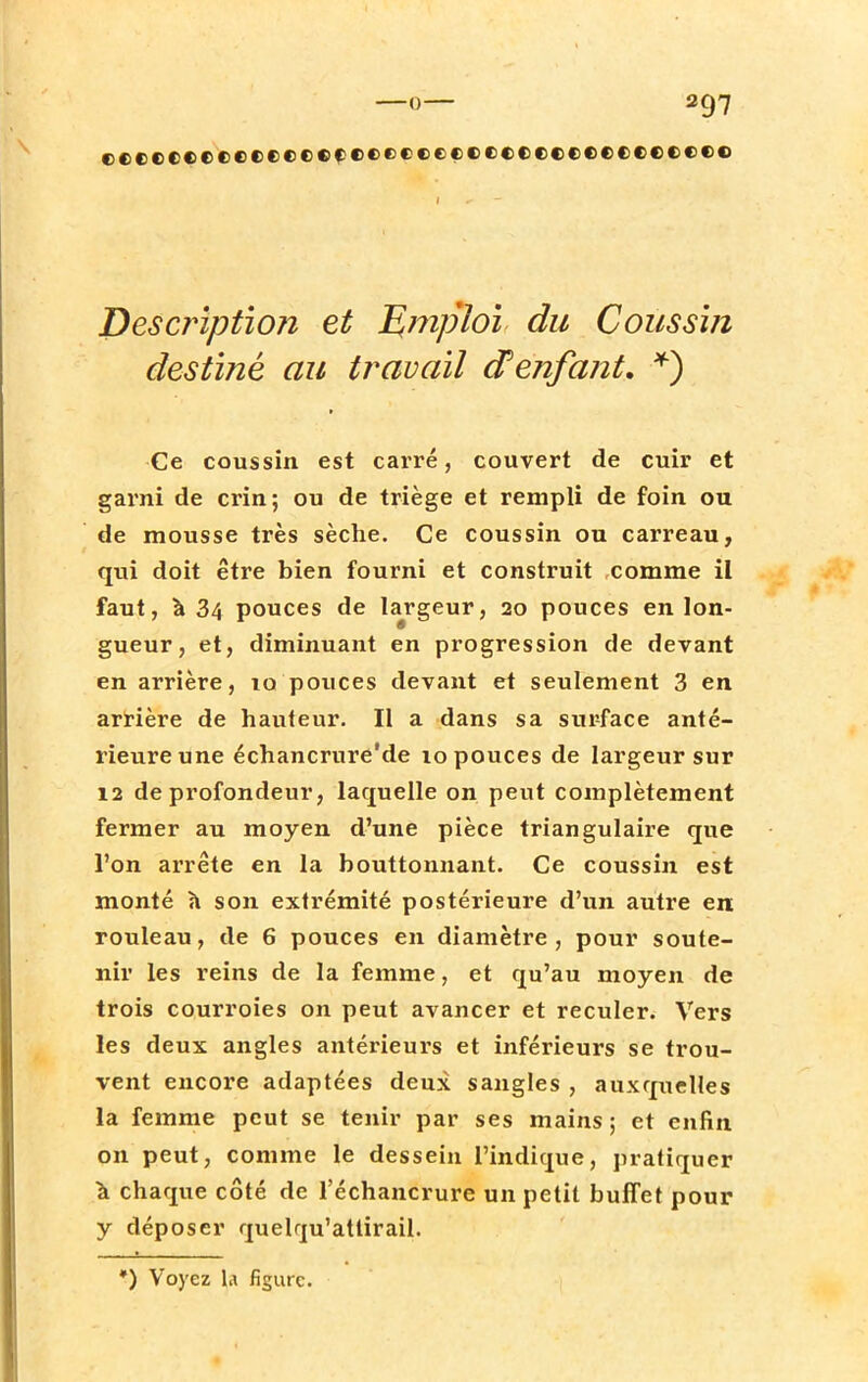 rftccerfcttrtecftffcfectctcccecccct»te Description et Emploi du Coussin destiné au travail d'enfant. *) Ce coussin est carré, couvert de cuir et garni de crin; ou de triège et rempli de foin ou de mousse très sèche. Ce coussin ou carreau, qui doit être bien fourni et construit comme il faut, à 34 pouces de largeur, 20 pouces en lon- gueur, et, diminuant en progression de devant en arrière, to pouces devant et seulement 3 en arrière de hauteur. Il a dans sa sur-face anté- rieure une échancrure'de 10 pouces de largeur sur 12 de profondeur, laquelle on peut complètement fermer au moyen d'une pièce triangulaire que l'on arrête en la bouttonnant. Ce coussin est monté a son extrémité postérieure d'un autre en rouleau, de 6 pouces en diamètre, pour soute- nir les reins de la femme, et qu'au moyen de trois courroies on peut avancer et reculer. Vers les deux angles antérieurs et inférieurs se trou- vent encore adaptées deux sangles , auxquelles la femme peut se tenir par ses mains ; et enfin on peut, comme le dessein l'indique, pratiquer à chaque côté de l'échancrure un petit buffet pour y déposer quelrju'attirail. *) Voyez U figure.