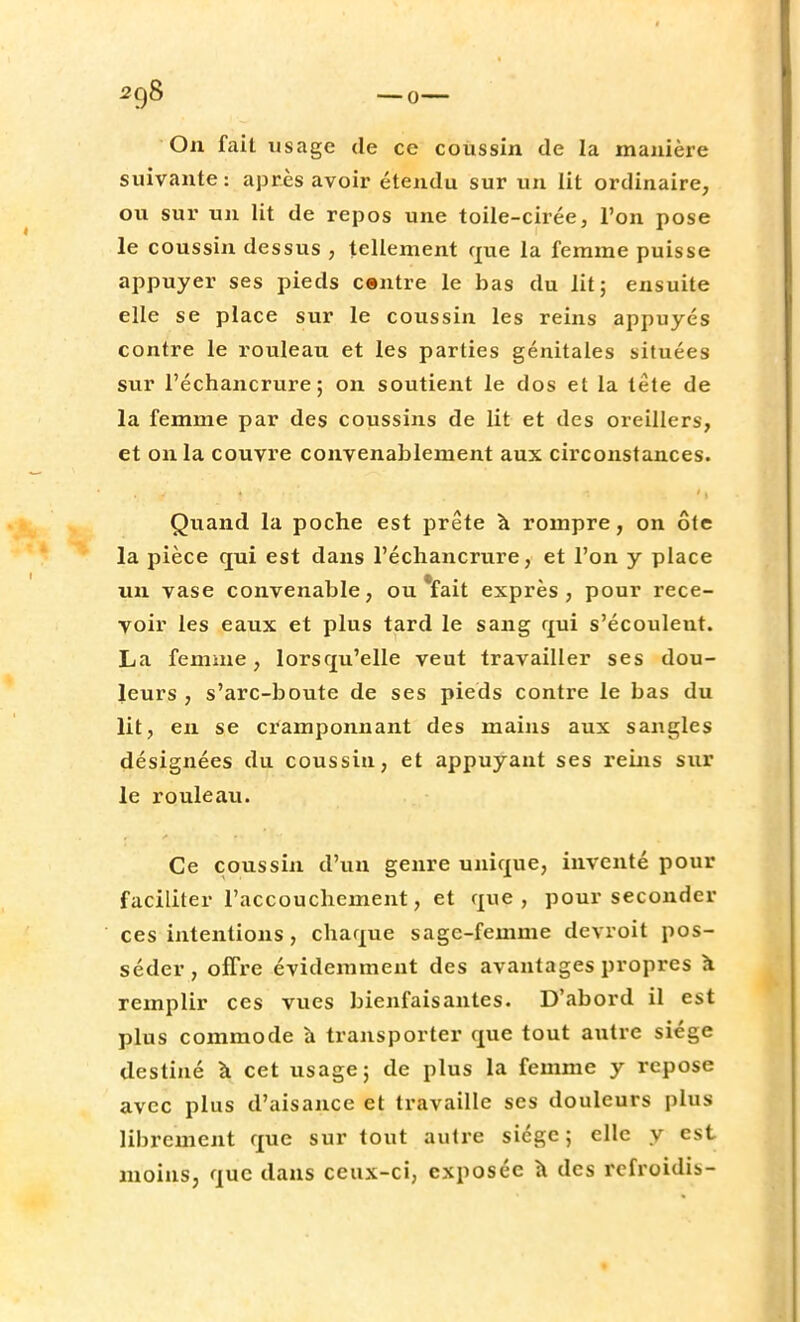On fait usage de ce coussin de la manière suivante: après avoir étendu sur un lit ordinaire, ou sur un lit de repos une toile-cirée, l'on pose le coussin dessus , tellement que la femme puisse appuyer ses pieds centre le bas du lit; ensuite elle se place sur le coussin les reins appuyés contre le rouleau et les parties génitales situées sur l'échancrure ; on soutient le dos et la tête de la femme par des coussins de lit et des oreillers, et on la couvre convenablement aux circonstances. Quand la poche est prête à rompre, on ôte la pièce qui est dans l'échancrure, et l'on y place un vase convenable, ou *fait exprès, pour rece- voir les eaux et plus tard le sang qui s'écouleut. La femme, lorsqu'elle veut travailler ses dou- leurs , s'arc-boute de ses pieds contre le bas du lit, en se cramponnant des mains aux sangles désignées du coussin, et appuyant ses reins sur le rouleau. Ce coussin d'un genre unique, inventé pour faciliter l'accouchement, et que, pour seconder ces intentions, chaque sage-femme dcvroit pos- séder, offre évidemment des avantages propres à remplir ces vues bienfaisantes. D'abord il est plus commode à transporter que tout autre siège destiné à cet usage; de plus la femme y repose avec plus d'aisance et travaille ses douleurs plus librement que sur tout autre sicgc ; elle y est moins, que dans ceux-ci, exposée à des refroidis-