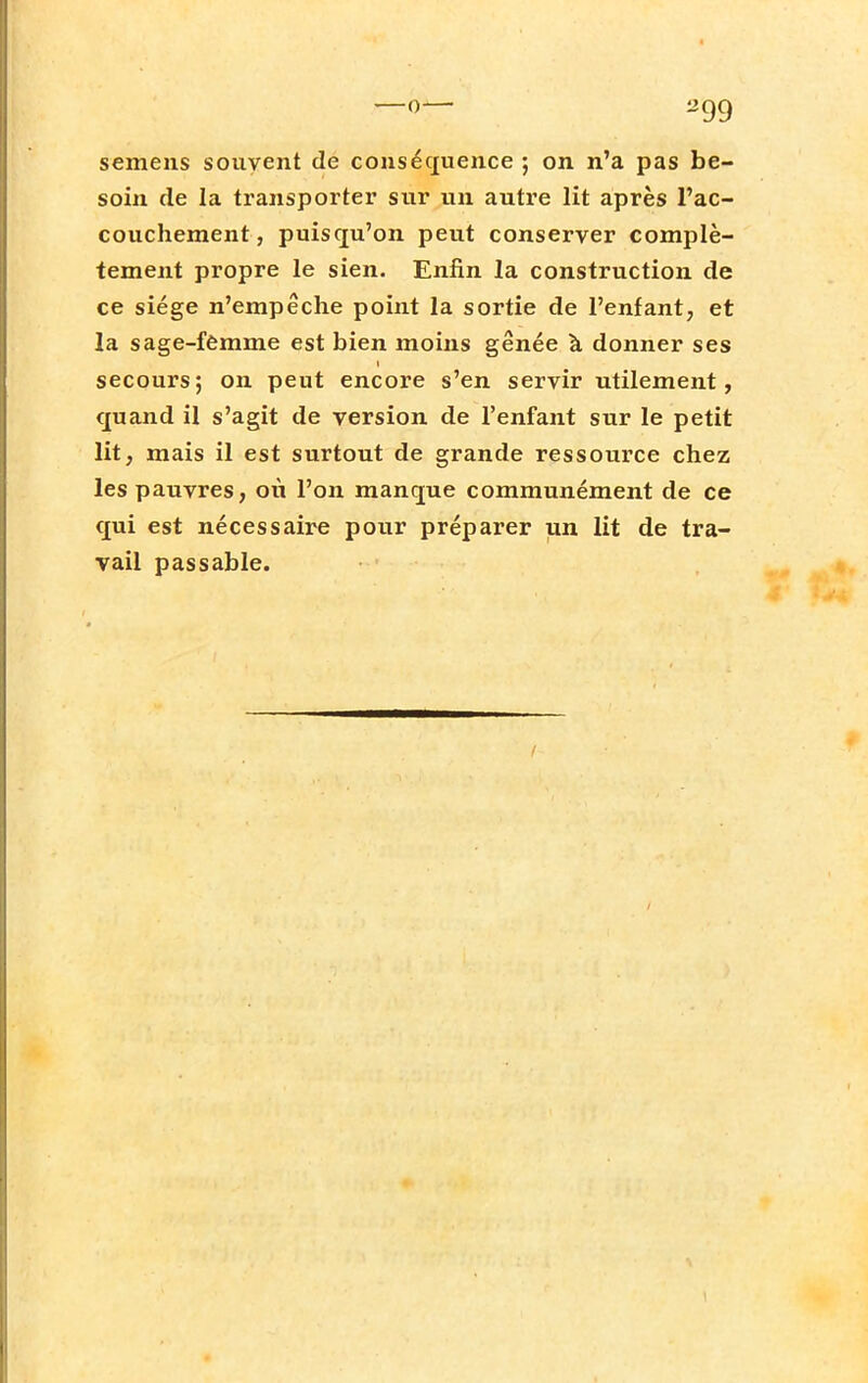 semens souvent de conséquence ; on n'a pas be- soin de la transporter sur un autre lit après l'ac- couchement, puisqu'on peut conserver complè- tement propre le sien. Enfin la construction de ce siège n'empêche point la sortie de l'enfant, et la sage-femme est bien moins gênée à donner ses secours; on peut encore s'en servir utilement, quand il s'agit de version de l'enfant sur le petit lit, mais il est surtout de grande ressource chez les pauvres, où l'on manque communément de ce qui est nécessaire pour préparer un lit de tra- vail passable.