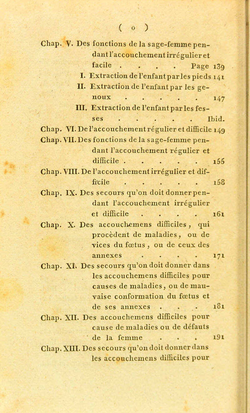 Chap. V. Des fonctions delà sage-femme pen- dant l'accouchement irrégulier et facile .... Page 139 I. Extraction de l'enfantparles pieds 141 II. Extraction de l'enfantpar les ge- noux . . . . . 147 III. Extraction de l'enfant par les fes- ses Ibid. Chap. VI. De l'accouchement régulier et difficile 149 Chap. VIL Des fonctions de la sage-femme pen- dant l'accouchement régulier et difficile ..... i55 Chap. VIII. De l'accouchement irrégulier et dif- ficile i58 Chap. IX. Des secours qu'on doit donner pen- dant l'accouchement irrégulier et difficile .... 161 Chap. X. Des accouchemens difficiles ; qui procèdent de maladies, ou de vices du fœtus , ou de ceux des annexes . . . . 171 Chap. XI. Des secours qu'on doit donner dans les accouchemens difficiles pour causes de maladies, ou de mau- vaise conformation du fœtus et de ses annexes . . . 181 Chap. XII. Des accouchemens difficiles pour cause de maladies ou de défauts de la femme . . . i9i Chap. XIII. Des secours qu'on doit donner dans les accouchemens difficiles pour