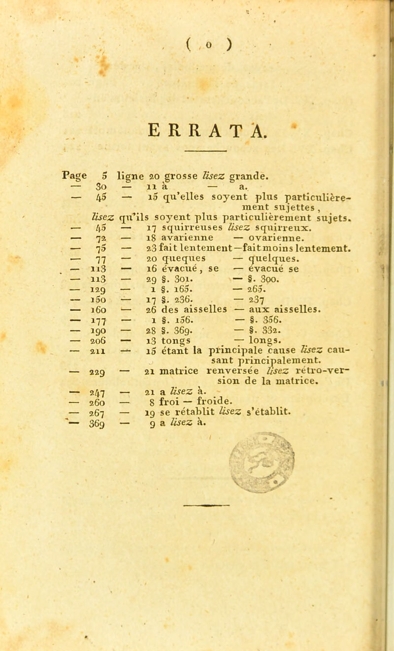 ERRATA. Page 5 ligne 20 grosse lisez grande. — 3o — il à — a. — 45 — i5 qu'elles soyent plus particulière- ment sujettes , lisez qu'ils soyent plus particulièrement sujets. — 4-5 — 17 squirrexises lisez squirreux. — 72 — 18 avarienne — ovarienne. — l5 — 23 fait lentement—fait moins lentement. — 11 — 20 queques — quelques. — ii3 — 16 évacué, se — évacué se — n3 — 29 §. 3oi. — §. 3oo. — 129 — 1 §. i65. — 26Î. — i5o — 17 §. 236; — 237 — 160 — 26 des aisselles — aux aisselles. — 177 — 1 §. i56. — §. 356. — 190 — 28 §. 369. — §. 332. — 206 — i3 tongs — longs. — 211 — iS étant la principale cause lisez cau- sant principalement. — 229 — 21 matrice renversée lisez rétro-ver- sion de la matrice. — 247 — 21 a lisez à. — 260 — 8 froi — froide. — 267 — 19 se rétablit lisez s'établit. *■— 369 — 9 a lisez a. }