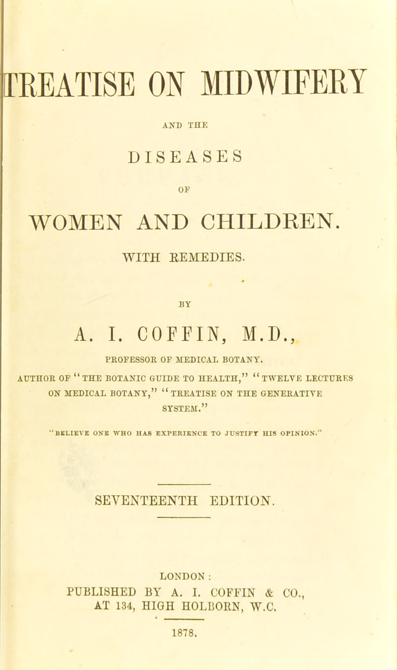 [TREATISE ON MIDWIFERY AND THE DISEASES OF WOMEN AND CHILDREN. WITH EEMEDIES. BY A. I. COFFIN, M.D., PEOFESSOE OF MEDICAL BOTANY. AUTHOE OF  THE BOTANIC GUIDE TO HEALTH,  TWELVE LECTUBES ON MEDICAL BOTANY,  TEEATISE ON THE GENEEATIYE SYSTEM. BELIEVE ONE WHO HAS EXPERIENCE TO JUSTIFT HIS OPINION. SEVENTEENTH EDITION. LONDON: PUBLISHED BY A. I. COFFIN & CO., AT 134, HIGH HOLBORN, W.C. 1878.