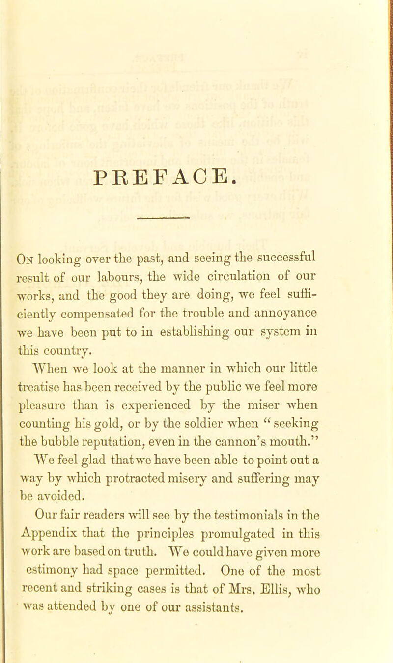 PREFACE. On looking over the past, and seeing the successful result of our labours, the wide circulation of our works, and the good they are doing, we feel suffi- ciently compensated for the trouble and annoyance we have been put to in establishing our system in this country. When we look at the manner in which our little treatise has been received by the public we feel more pleasure than is experienced by the miser when counting his gold, or by the soldier when  seeking the bubble reputation, even in the cannon's mouth. We feel glad that we have been able to point out a way by which protracted misery and suffering may be avoided. Our fair readers will see by the testimonials in the Appendix that the principles promulgated in this work are based on truth. We could have given more estimony had space permitted. One of the most recent and striking cases is that of Mrs. Ellis, who was attended by one of our assistants.