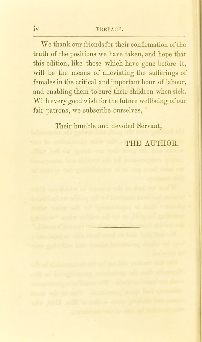 We thank our friends for their confirmation of the truth of the positions we have taken, and hope that this edition, like those which have gone before it, will be the means of alleviating the sufferings of females in the critical and important hour of labour, and enabling them to cure their children when sick. With ever^'^good wish for the future wellbeing of our fair patrons, we subscribe ourselves, Their humble and devoted Servant, THE AUTHOR.