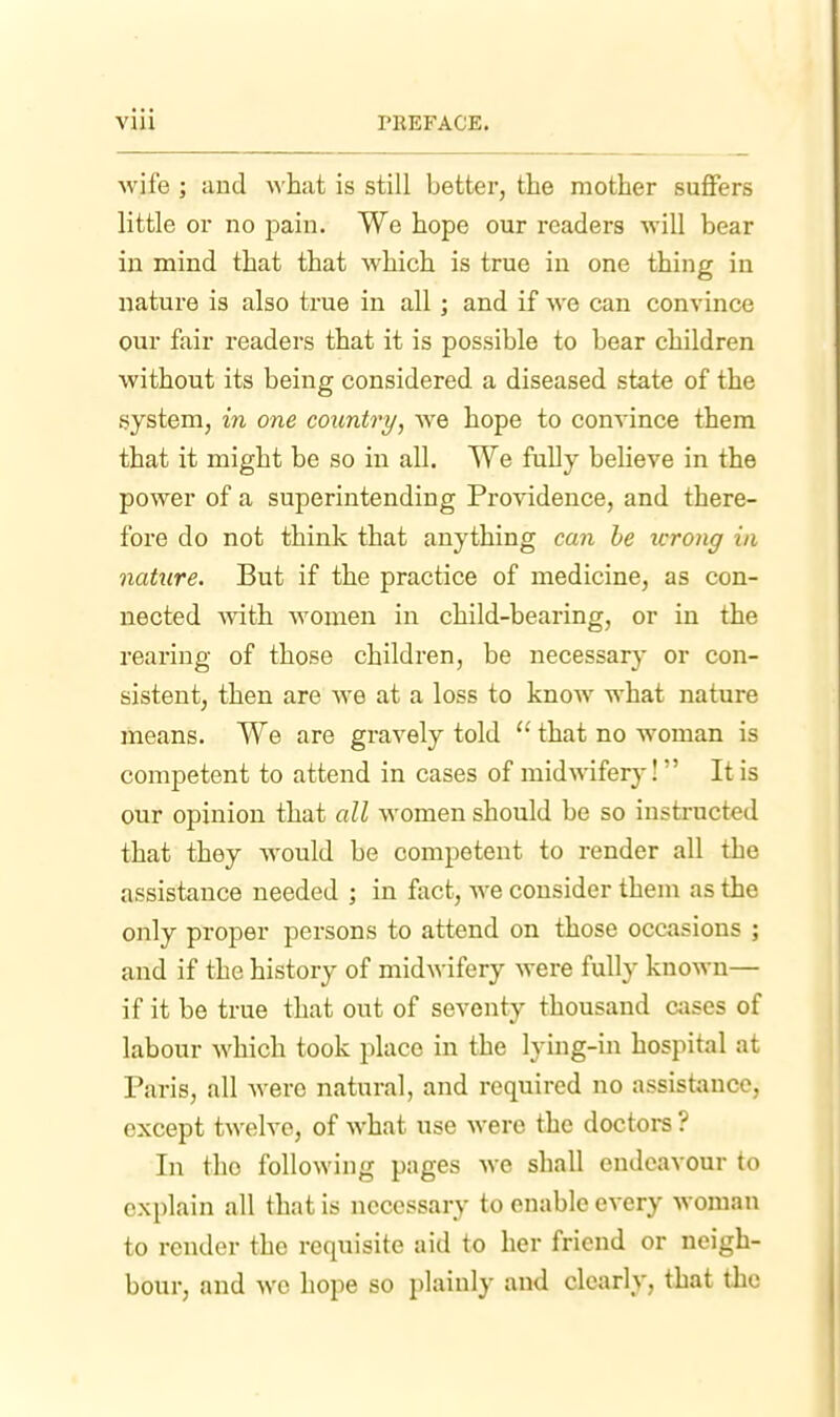 wife ; and what is still better, the mother suffers little or no pain. We hope our readers will bear in mind that that which is true in one thing in nature is also true in all; and if we can convince our fair readers that it is possible to bear children without its being considered a diseased state of the system, in one country, we hope to convince them that it might be so in all. We fully beheve in the power of a superintending Providence, and there- fore do not think that anything can he wrong in nature. But if the practice of medicine, as con- nected -with women in child-bearing, or in the rearing of those children, be necessary or con- sistent, then are we at a loss to know what nature means. We are gravely told that no woman is competent to attend in cases of mid^vifery! It is our opinion that all women should be so instructed that they would be competent to render all the assistance needed ; in fact, we consider them as the only proper persons to attend on those occasions ; and if the history of midwifery were fully known— if it be true that out of seventy thousand c;ises of labour which took place in the lying-in hospital at Paris, all were natural, and required no assistance, except twelve, of Avhat use were the doctors ? In tho following pages we shall endeavour to explain all that is necessary to enable every woman to render the requisite aid to her friend or neigh- bour, and we hope so plainly and clearly, that the