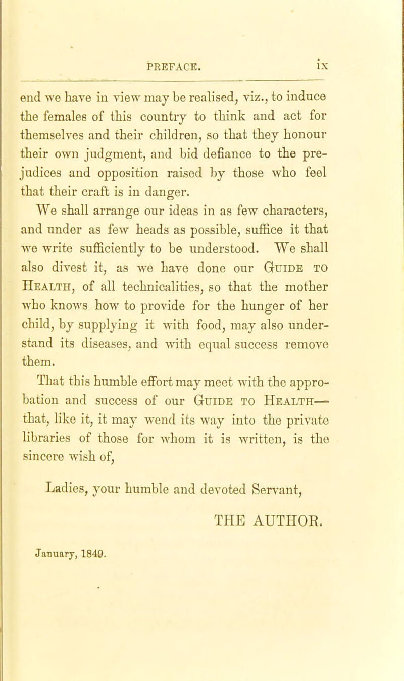 end we have in view may be idealised, viz., to induce the females of this country to think and act for themselves and their children, so that they honour their own judgment, and bid defiance to the pre- judices and opposition raised by those who feel that their craft is in danger. We shall arrange our ideas in as few characters, and under as few heads as possible, suffice it that we write sufficiently to be understood. We shall also divest it, as we have done our Guide to Health, of all technicalities, so that the mother who kno\^'S how to provide for the hunger of her child, by supplying it with food, may also under- stand its diseases, and with equal success remove them. That this humble effort may meet with the appro- bation and success of our Guide to Health— that, like it, it may wend its way into the private libraries of those for whom it is written, is the sincere wish of, Ladies, your humble and devoted Servant, THE AUTHOE. January, 1849.