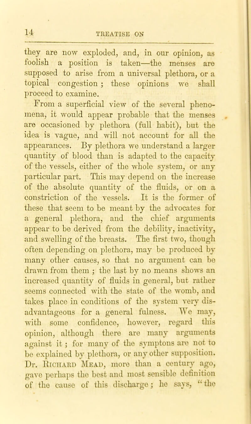 they are now exiDloded, and, in our opinion, as foolish a position is taken—the menses are supposed to arise from a universal plethora, or a topical congestion ; these opinions we shall proceed to examine. From a superficial view of the several pheno- mena, it would appear probable that the menses are occasioned by plethora (full habit), but the idea is vague, and will not account for all the appearances. By plethora we understand a larger quantity of blood than is adapted to the capacity of the vessels, either of the whole system, or any particular part. This may depend on the increase of the absolute quantity of the fluids, or on a constriction of the vessels. It is the former of these that seem to be meant by the advocates for a general plethora, and the chief arguments appear to be derived from the debility, inactivity, and swelling of the breasts. The first two, though often depending on plethora, may be produced by many other causes, so that no argument can be drawn from them ; the last by no means shows an increased quantity of fluids in general, but rather seems connected with the state of the womb, and takes place in conditions of the system very dis- advantageous for a genei'al fulness. We may, with some confidence, however, regard this opinion, although there are many arguments against it; for many of the symptons are not to be explained by plethora, or any other supposition. Dr. Richard Mead, more than a century ago, gave perhaps the best and most sensible definition of the cause of this discharge; ho says, the