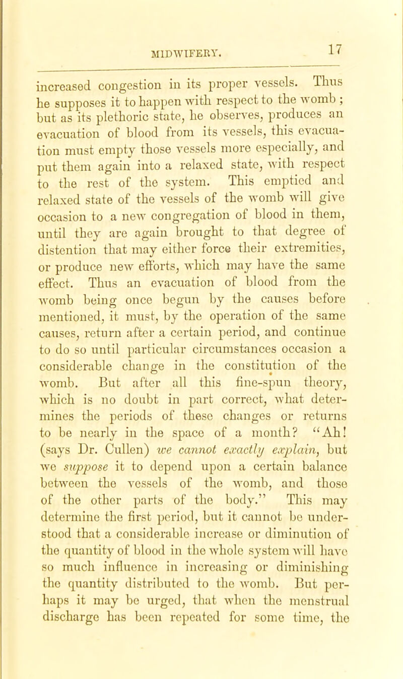 increased congestion in its proper vessels. Thus he supposes it to happen with respect to the womb ; but as its plethoric state, he observes, produces an evacuation of blood from its vessels, this evacua- tion must empty those vessels more especially, and put them again into a relaxed state, with respect to the rest of the system. This emptied and relaxed state of the vessels of the womb will give occasion to a new congregation of blood in them, until they are again brought to that degree of distention that may either force their extremities, or produce new eftbrts, which may have the same effect. Thus an evacuation of blood from the womb being once begun by the causes before mentioned, it must, by the operation of the same causes, return after a certain period, and continue to do so until particular circumstances occasion a considerable change in the constitution of the womb. But after all this fine-spun theorj^, which is no doubt in part correct, what deter- mines the periods of these changes or returns to be nearly in the space of a month? ''Ah! (says Dr. Cullen) ive cannot exactly ex^olain, but we suppose it to depend upon a certain balance between the vessels of the womb, and those of the other parts of the body. This may determine the first period, but it cannot be under- stood that a considerable increase or diminution of the quantity of blood in the whole system will have so much influence in increasing or diminishing the quantity distributed to the womb. But per- haps it may be urged, that when the menstrual discharge has been repeated for some time, the