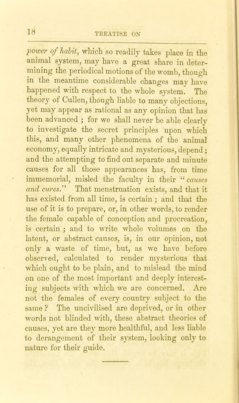 poiver of habit, which so readily takes place in the animal system, may have a great share in deter- mining the periodical motions of the womb, though in the meantime considerable changes may have happened with respect to the whole system. The theory of Cullen, though liable to many objections, yet may appear as rational as any opinion that has been advanced ; for we shall never be able clearly to investigate the secret principles upon which this, and many other phenomena of the animal economy, equally intricate and mysterious, depend; and the attempting to find out separate and minute causes for all those appearances has, from time immemorial, misled the faculty in their  causes and direst That menstruation exists, and that it has existed from all time, is certain ; and that the use of it is to prepare, or, in other words, to render the female capable of conception and procreation, is certain ; and to write whole volumes on the latent, or abstract causes, is, in our opinion, not only a waste of time, but, as we have before observed, calculated to render mysterious that which ought to be plain, and to mislead the mind on one of the most important and deeply interest- ing subjects with which we are concerned. Are not the females of every country subject to the same ? The uncivilised are deprived, or in other words not blinded with, these abstract theories of causes, yet are they more healthful, and less liable to derangement of their system, looking only to nature for their guide.