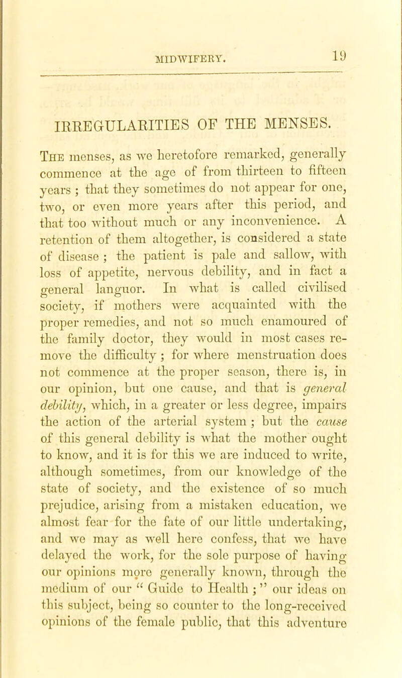 IRREGULARITIES OF THE MENSES. The menses, as we heretofore remarked, generally commence at the age of from thirteen to fifteen years ; that they sometimes do not appear for one, two, or even more years after this period, and that too without much or any inconvenience. A retention of them altogether, is considered a state of disease ; the patient is pale and sallow, with loss of appetite, nervous debility, and in fact a general languor. In what is called civilised society, if mothers were acquainted with the proper remedies, and not so much enamoured of the family doctor, they would in most cases re- move the difficulty ; for where menstruation does not commence at the proper season, there is, in our opinion, but one cause, and that is general clehilitij, which, in a greater or less degree, impairs the action of the arterial system ; but the cause of this general debility is what the mother ought to know, and it is for this we are induced to write, although sometimes, from our knowledge of the state of society, and the existence of so much prejudice, arising from a mistaken education, Ave almost fear for the fate of our little undertakinff, and we may as well here confess, that we have delayed the work, for the sole purpose of having our opinions m9re generally known, through the medium of our  Guide to Health ; our ideas on this subject, being so counter to the long-received opinions of the female public, that this adventure