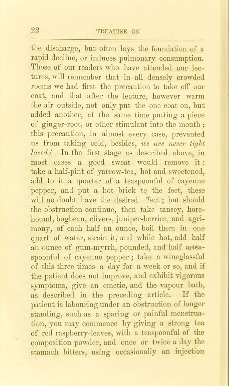 the discharge; but often lays the foundation of a rapid decline, or induces pulmonary consumption. Those of our readers who have attended our lec- tures, ^Yl\\ remember that in all densely crowded rooms we had first the precaution to take off our coat, and that after the lecture, however warm the air outside, not only put the one coat on, but added another, at the same time putting a piece of ginger-root, or other stimulant into the mouth ; this precaution, in almost every case, prevented us from taking cold, besides, tve are never tight laced! In the first stage as described above, in most cases a good sweat would remove it : take a half-pint of yarrow-tea, hot and sweetened, add to it a quarter of a teaspoonful of cayenne pepper, and put a hot brick t^. the feet, these will no doubt have the desired ''^ect; but should the obstruction continue, then take tansey, hore- hound, bogbean, clivers, juniper-berric?; and agri- mony, of each half an ounce, boil them in one quart of water, strain it, and Avhile hot, add half an ounce of gum-myrrh, pounded, and half ajt^-A- spoonful of cayenne pepper; take a wineglassful of this three times a day for a week or so, and if the patient does not improve, and exhibit vigorous symptoms, give an emetic, and the vapour bath, as described in the preceding article. If the patient is labouring under an obstruction of longer standing, such as a sparing or painful menstrua- tion, you may commence by giving a strong tea of red raspberry-loaves, with a teaspoonful of the composition powder, and once or twice a day the stomach bitters, using occasionally an injection