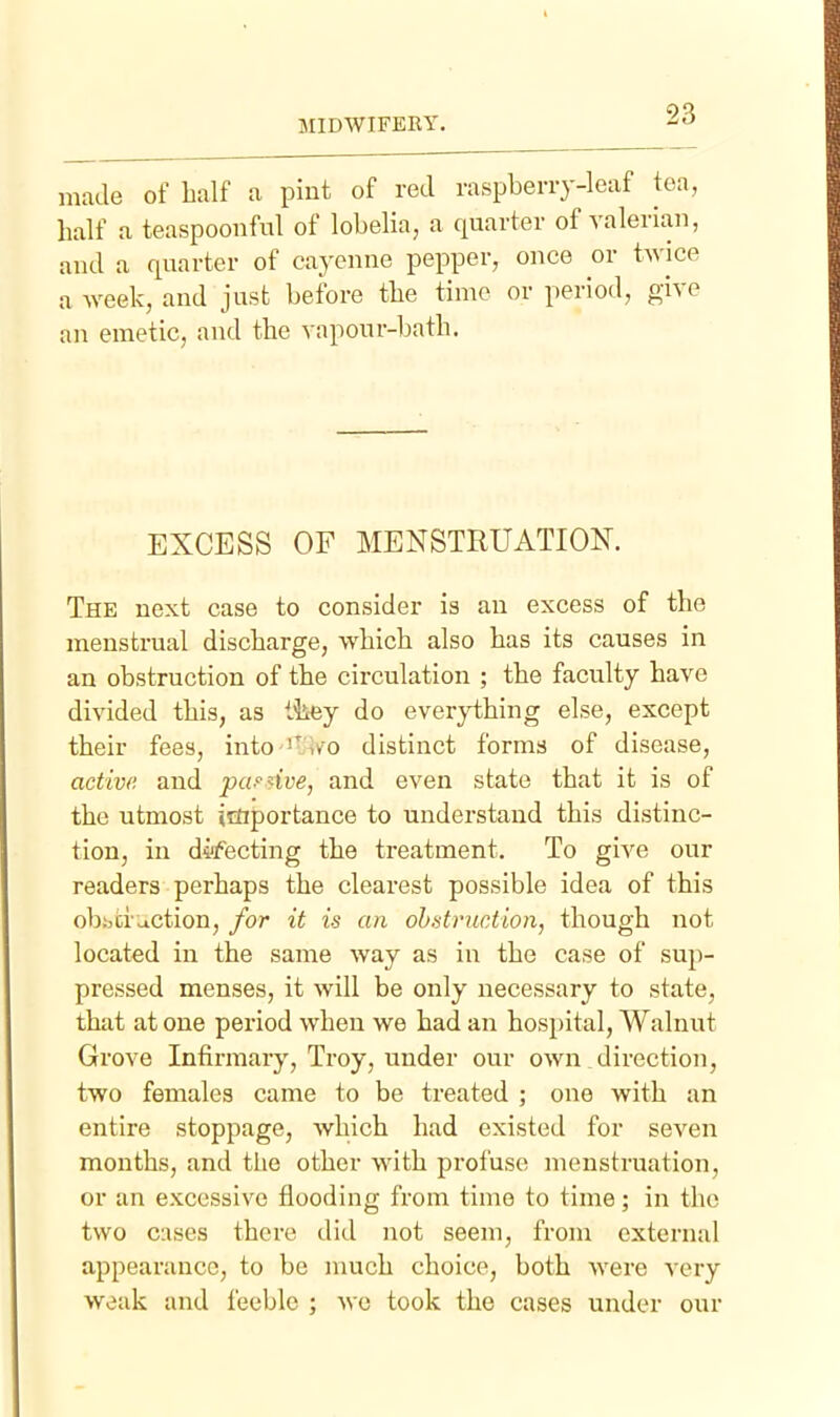 made of lialf a pint of red raspberry-leaf tea, half a teaspoonful of lobelia, a quarter of valerian, and a quarter of cayenne pepper, once or twice a week, and just before the time or period, give an emetic, and the vapour-batli. EXCESS OF MENSTRUATION. The next case to consider is an excess of the menstrual discharge, which also has its causes in an obstruction of the circulation ; the faculty have divided this, as ttey do everything else, except their fees, into '^^ i/o distinct forms of disease, active and pafdve, and even state that it is of the utmost importance to understand this distinc- tion, in defecting the treatment. To give our readers perhaps the clearest possible idea of this obijci action, for it is an ohstruction, though not located in the same way as in the case of sup- pressed menses, it will be only necessary to state, that at one period when we had an hospital, Walnut Grove Infirmary, Troy, under our own .direction, two females came to be treated ; one with an entire stoppage, which had existed for scA^en months, and tlie other with profuse menstruation, or an excessive flooding from time to time; in the two cases there did not seem, from external appearance, to be juuch choice, both were very weak and feeble ; we took the cases under our