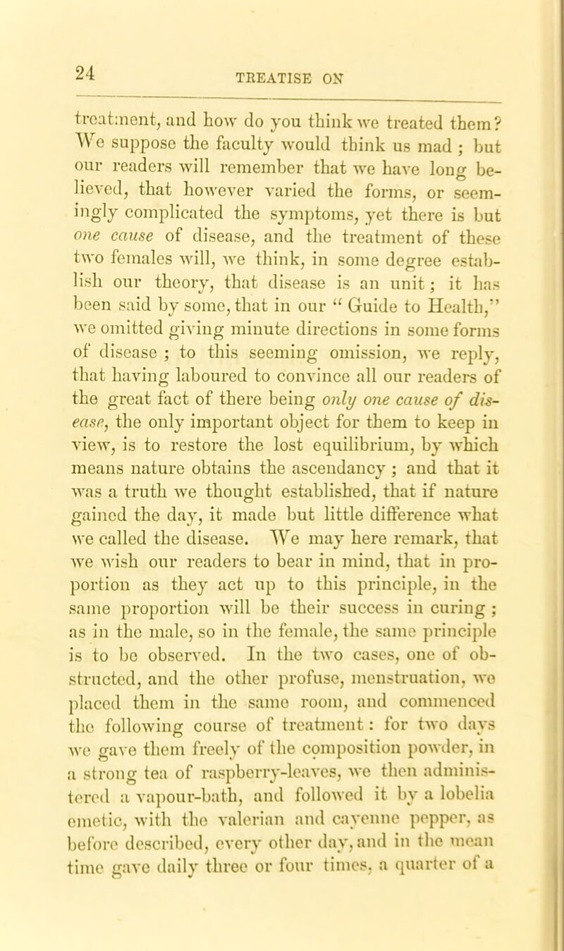 treatment, and how do you think we treated them? We suppose the faculty would think us mad ; but our readers will remember that we have long be- lieved, that however varied the forms, or seem- ingly complicated the symptoms, yet there is but one cause of disease, and the treatment of these two females will, we think, in some degree estjib- lish our theory, that disease is an unit; it has been said by some, that in our  Guide to Health, we omitted giving minute directions in some forms of disease ; to this seeming omission, we reply, that having laboured to convince all our readers of the great fact of there being only one cause of dis- ease, the only important object for them to keep in view, is to restore the lost equilibrium, by which means nature obtains the ascendancy ; and that it was a truth we thought established, that if nature gained the day, it made but little difference what we called the disease. We may here remark, that we Avish our readers to bear in mind, that in pro- portion as they act up to this principle, in the same proportion will be their success in curing; as in the male, so in the female, the same principle is to bo observed. In the two cases, one of ob- structed, and the other profuse, menstruation, we placed them in the same room, and commenced the followinsr course of treatment: for two davs we gave them freely of the composition powder, in a strong tea of raspberry-leaves, we then adminis- tered a vapour-bath, and followed it by a lobelia emetic, with the valerian and cayenne popper, as before described, every other day, and in the mean time gave daily three or four times, a quarter of a