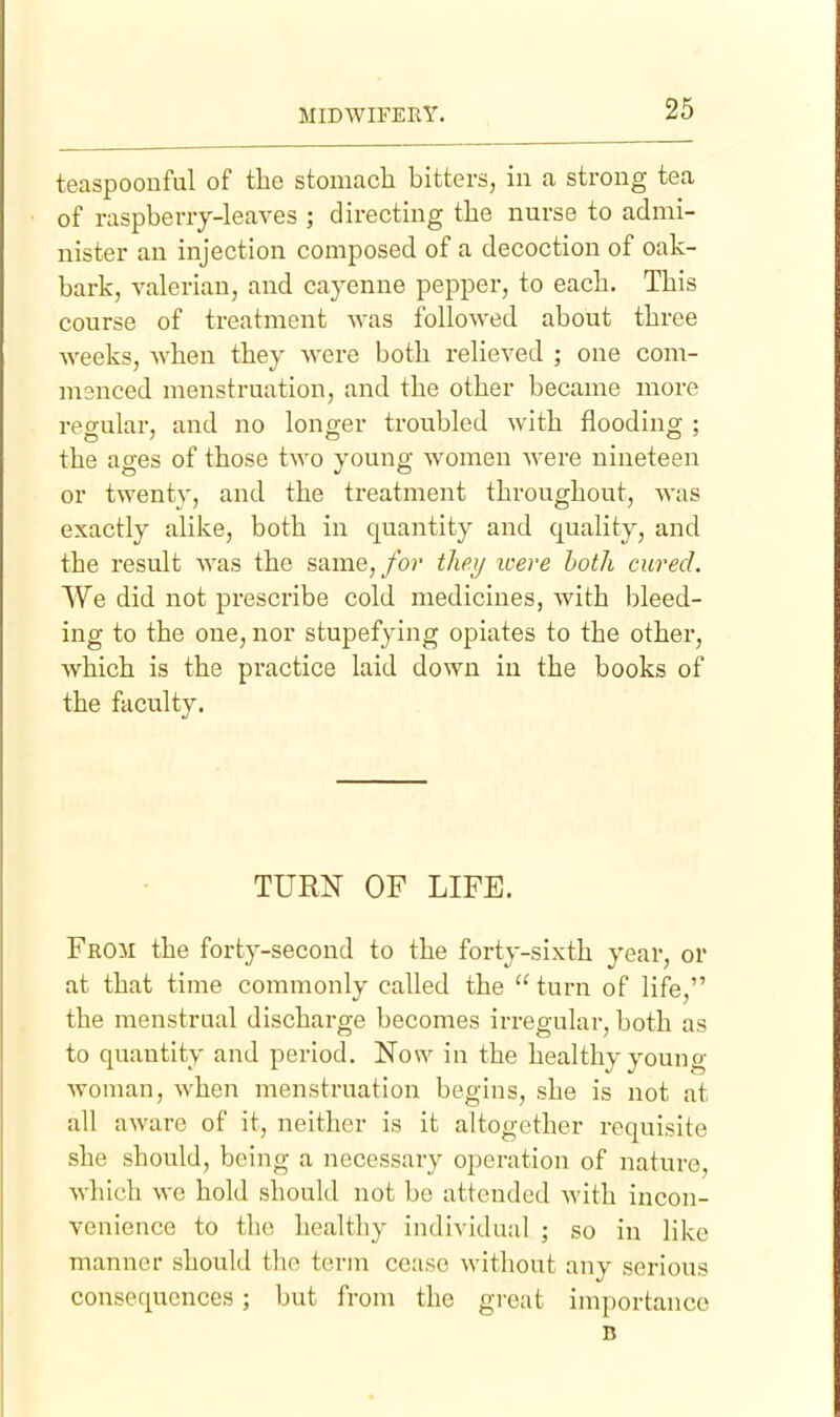 teaspoonful of the stomach bitters, in a strong tsca of raspberry-leaves ; directing the nurse to admi- nister an injection composed of a decoction of oak- bark, valerian, and cayenne pepper, to each. This course of treatment was followed about three weeks, when they were both relieved ; one com- manced menstruation, and the other became more regular, and no longer troubled with flooding ; the ages of those two young women were nineteen or twenty, and the treatment throughout, was exactly alike, both in quantity and quality, and the result was the same,/or they loere both cured. We did not prescribe cold medicines, with bleed- ing to the one, nor stupefying opiates to the other, which is the practice laid down in the books of the faculty. TURN OF LIFE. From the forty-second to the forty-sixth year, or at that time commonly called the  turn of life, the menstrual discharge becomes irregular, both as to quantity and period. Now in the healthy young- woman, when menstruation begins, she is not at all aware of it, neither is it altogether requisite she should, being a necessary operation of nature, which we hold should not be attended with incon- venience to the healthy individual ; so in like manner should the term cease without any serious consequences; but from the great importance B