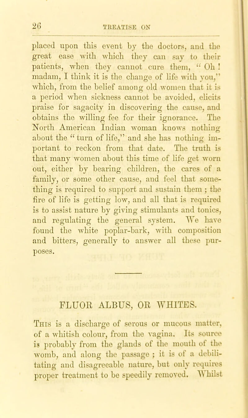 placed upon this event by the doctors, and the great ease with which they can say to their patients, when they cannot cure them, Oh ! madam, I think it is the change of hfe with you, which, from the behef among old women that it is a period when sickness cannot be avoided, elicits praise for sagacity in discovering the cause, and obtains the willing fee for their ignorance. The North American Indian woman knows nothing about the turn of life, and she has nothing im- portant to reckon from that date. The truth is that many women about this time of life get worn out, either by bearing children, the cares of a family, or some other cause, and feel that some- thing is required to support and sustain them ; the fire of life is getting low, and all that is required is to assist nature by giving stimulants and tonics, and reoulatino- the general svstem. TTe have found the white poplar-bark, with composition and bitters, generally to answer all these pur- poses. FLUOR ALBUS, OR WHITES. This is a discharge of serous or mucous matter, of a whitish colour, from the vagina. Iks source is probably from the glands of the mouth of the womb, and along the passage ; it is of a debili- tating and disagreeable nature, but only requires proper treatmeut to be speedily removed. '\^ hilst