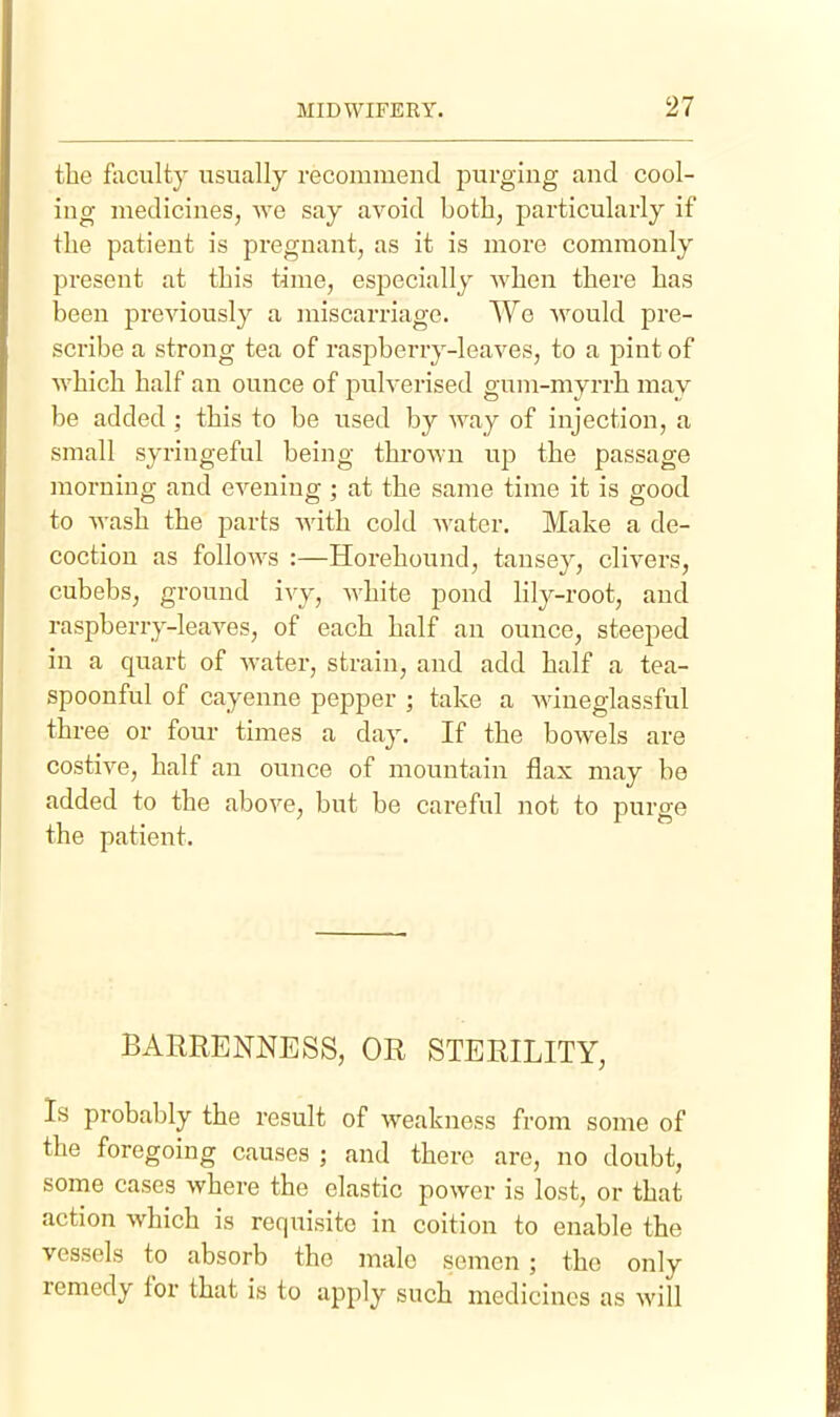 the faculty usually recommend purging and cool- ing medicines, we say avoid both, particularly if the patient is pregnant, as it is more commonly present at this time, esi^ecially when there has been previously a luiscarriage. We would pre- scribe a strong tea of raspberry-leaves, to a pint of which half an ounce of pulverised gum-myrrh may be added; this to be used by way of injection, a small syriugeful being thrown up the passage morning and evening; at the same time it is good to AA-ash the parts with cold water. Make a de- coction as follows :—Horehound, tansey, clivers, cubebs, ground ivy, white pond lily-root, and raspberry-leaves, of each half an ounce, steeped in a quart of water, strain, and add half a tea- spoonful of cayenne pepper ] take a Aviueglassful three or four times a day. If the bowels are costive, half an ounce of mountain flax may be added to the above, but be careful not to purge the patient. BARRENNESS, OR STERILITY, Is probably the result of weakness from some of the foregoing causes ; and there are, no doubt, some cases where the elastic power is lost, or that action which is requisite in coition to enable the vessels to absorb the male semen ; the only remedy for that is to apply such medicines as will