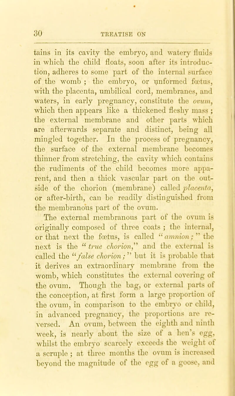tains in its cavity the embryo, and watery fluids in whicli the child floats, soon after its introduc- tion, adheres to some part of the internal surface of the womb ; the embryo, or unformed foetus, with the placenta, umbilical cord, membranes, and waters, in early pregnancy, constitute the ovum, which then appears like a thickened fleshy mass ; the external membrane and other parts which are afterwards separate and distinct, being all mingled together. In the process of pregnancy, the surface of the external membrane becomes thinner from stretching, the cavity which contains the rudiments of the child becomes more appa- rent, and then a thick vascular part on the out- side of the chorion (membrane) called jylacenfo, or after-birth, can be readily distinguished from the membranous part of the ovum. The external membranous part of the ovum is originally composed of three coats ; the internal, or that next the fcetus, is called  amnion;  the next is the  tnie chorion,'''' and the external is called the '\false chorion;'''' but it is probable that it derives an extraordinary membrane from the Avomb, which constitutes the external covering of the ovum. Though the bag, or external parts of the conception, at first form a largo proportion of the ovum, in comparison to the embryo or child, in advanced pregnancy, the proportions are re- versed. An ovum, between the eighth and ninth week, is nearly about the size of a hen's egg, whilst the embryo scarcely exceeds the weight of a scruple ; at three months the ovum is increased beyond the magnitude of the egg of a goose, and