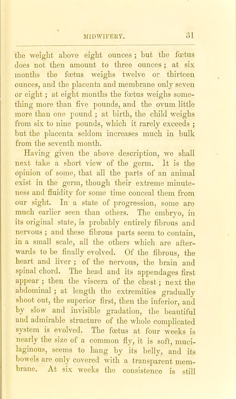 the weiglit above eight ounces ; but the foetus does not then amount to three ounces; at six months the foetus weighs twelve or thirteen ounces, and the placenta and membrane only seven or eight; at eight mouths the foetus weighs some- thing more than five pounds, and the ovum little more than one pound ; at birth, the child weighs from six to nine pounds, which it I'arely exceeds ; but the placenta seldom increases much in bulk from the seventh month. Having given the above description, we shall next take a short view of the germ. It is the opinion of some, that all the parts of an animal exist in the germ, though their extreme minute- ness and fluidity for some time conceal them from our sight. In a state of progression, some ai*e much earlier seen than others. The embryo, in its original state, is probably entirely fibrous and nervous ; and these fibrous parts seem to contain, in a small scale, all the others which are after- wards to be finally evolved. Of the fibrous, the heart and liver ; of the nervous, the brain and spinal chord. The head and its appendages first appear ; then the viscera of the chest; next the abdominal; at length the extremities gradually shoot out, the superior first, then the inferior, and by slow and invisible gradation, the beautiful and admirable structure of the whole complicated system is evolved. The foetus at four weeks is nearly the size of a common fly, it is soft, muci- laginous, seems to hang by its belly, and its bowels are only covered with a transparent mem- brane. At six weeks the consistence is still