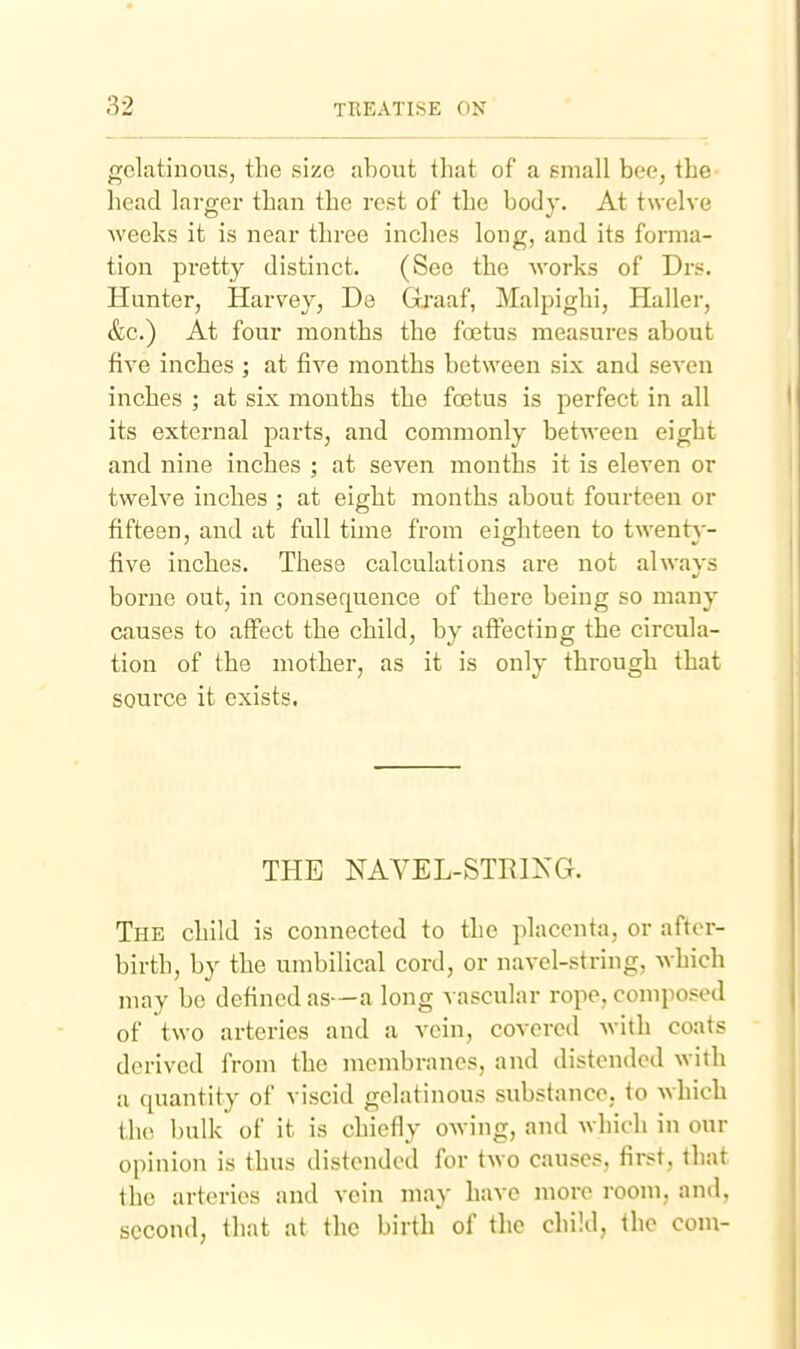 gelatinous, the size about that of a small bee, the head larger than the rest of the body. At twelve weeks it is near three inches long, and its forma- tion pretty distinct. (See the works of Drs. Hunter, Harvey, De Graaf, Malpighi, Haller, &c.) At four months the foetus measures about five inches ; at five months between six and seven inches ; at six months the foetus is perfect in all its external parts, and commonly between eight and nine inches ; at seven months it is eleven or twelve inches ; at eight months about fourteen or fifteen, and at full time from eighteen to twenty- five inches. These calculations are not always borne out, in consequence of there being so many causes to affect the child, by affecting the circula- tion of the mother, as it is only through that source it exists. THE NAVEL-STEIKG. The child is connected to the placenta, or after- birth, by the umbilical cord, or navel-string, which may be defined as-—a long vascular rope, composed of two arteries and a vein, covered with coats derived from the membranes, and distended with a quantity of viscid gelatinous substance, to which the l)ulk of it is chiefly owing, and which in our opinion is thus distended for two causes, first, that the arteries and vein may have more room, and, second, that at the birth of the child, the com-