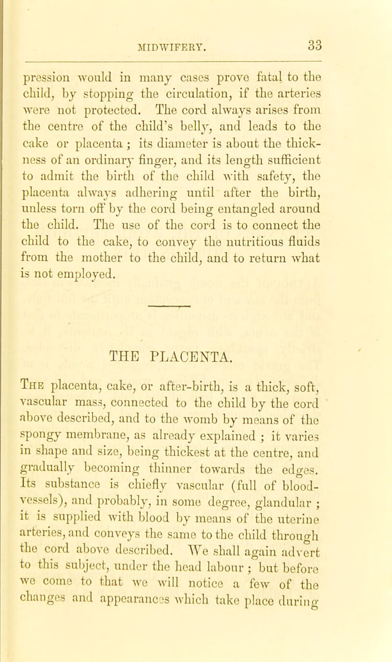 pressiou would in many cases prove fatal to the child, by stopping the circulation, if the arteries Avere not protected. The cord always arises from the centre of the child's belly, and leads to the cake or placenta ; its diameter is about the thick- ness of an ordinary finger, and its length sufficient to admit the birth of the child with safety, the placenta always adhering until after the birth, unless torn ofi^ by the cord being entangled around the child. The use of the cord is to connect the child to the cake, to convey the nutritious fluids from the mother to the child, and to return what is not employed. THE PLACENTA. The placenta, cake, or after-birth, is a thick, soft, vascular mass, connected to the child by the cord above described, and to the womb by means of the spongy membrane, as already explained ; it varies in shape and size, being thickest at the centre, and gradually becoming thinner towards the edges. Its substance is chiefly vascular (full of blood- vessels), and probably, in some degree, glandular ; it is supplied with blood by means of the uterine arteries, and conveys the same to the child through the cord above described. We shall again advert to this subject, under the head labour ; but before Ave come to that we Avill notice a few of the changes and appearances Avhich take place during