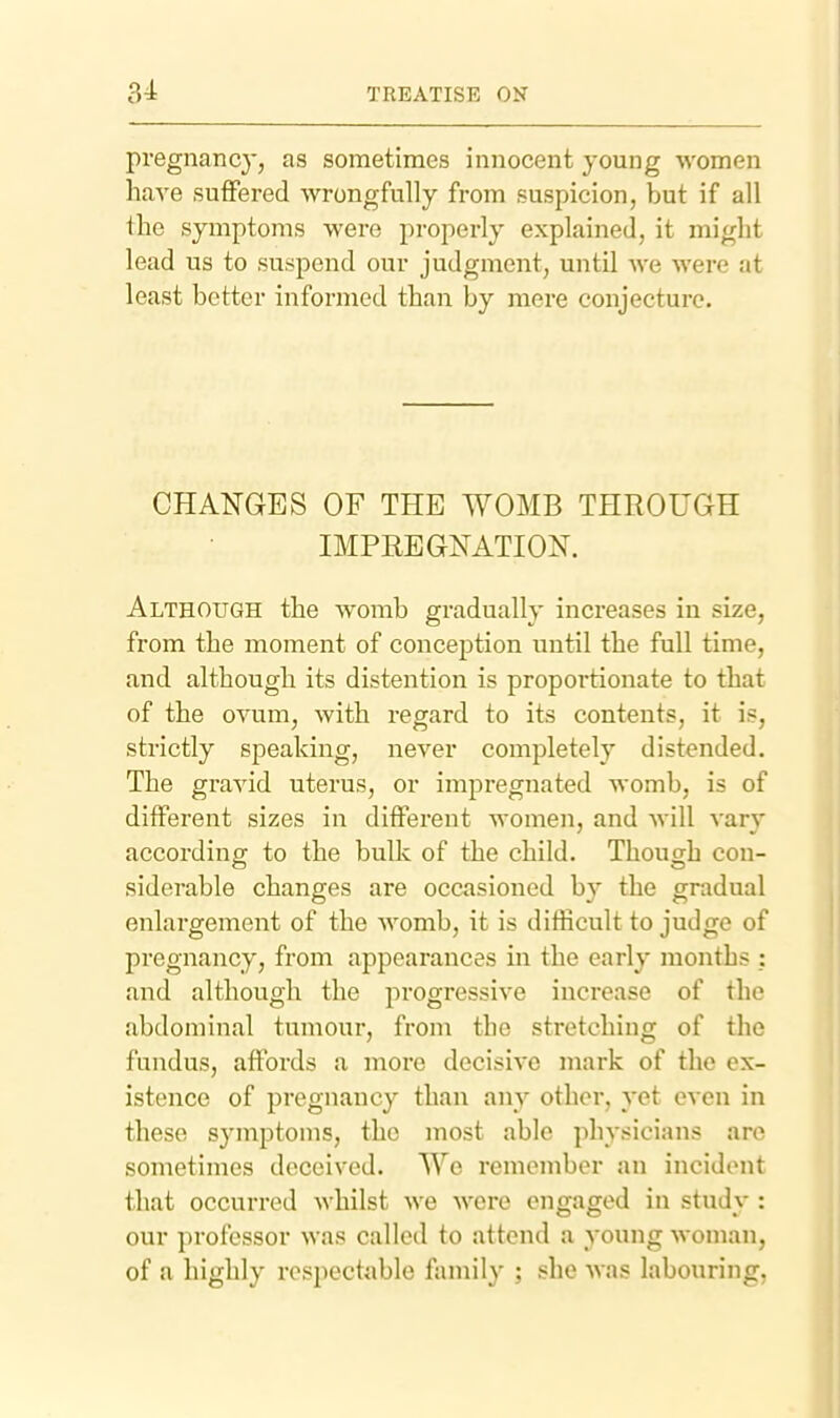 pregnancy, as sometimes innocent young women have suffered wrongfully from suspicion, but if all tlae symptoms were properly explained, it might lead us to suspend our judgment, until Ave Avere at least better informed than by mere conjecture. CHANGES OF THE WOMB THROUGH IMPREGNATION. Although the womb gradually increases in size, from the moment of conception until the full time, and although its distention is proportionate to that of the ovum, with regard to its contents, it is, strictly speaking, never completely distended. The gravid uterus, or impregnated womb, is of different sizes in different women, and will vary according to the bulk of the child. Though con- siderable changes are occasioned by the gradual enlargement of the womb, it is difficult to judge of pregnancy, from appearances in the early months : and although the progressive increase of the abdominal tumour, from the stretching of the fundus, affords a more decisive mark of the ex- istence of pregnancy than any other, yet even in these symptoms, the most able physicians are sometimes deceived. We remember an incident that occurred whilst we were engaged in study : our professor was called to attend a young woman, of a highly respectable family ; she was labouring,
