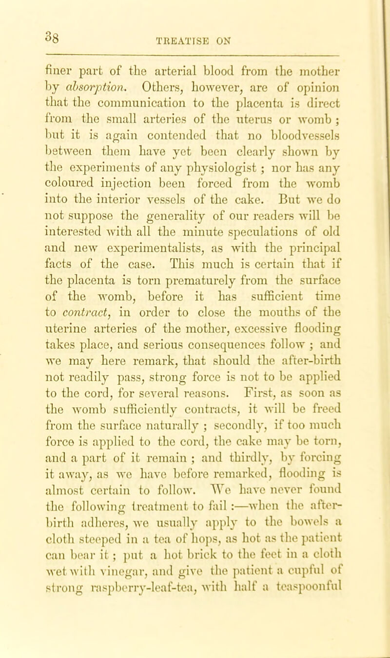 TREATISE ON finer part of the arterial blood from the mother by absorption. Others, however, are of opinion that the communication to the placenta is direct from the small arteries of the uterus or womb ; but it is again contended that no bloodvessels between them have yet been clearly shown by the experiments of any physiologist ; nor has any coloured injection been forced from the womb into the interior vessels of the cake. But we do not suppose the generality of our readers will be interested with all the minute speculations of old and new experimentalists, as with the principal facts of the case. This much is certain that if the placenta is torn prematurely from the surface of the womb, before it has sufficient time to contract, in order to close the mouths of the uterine arteries of the mother, excessive flooding takes place, and serious consequences follow ; and we may here remark, that should the after-birth not readily pass, strong force is not to be applied to the cord, for several reasons. First, as soon as the womb sufficiently contracts, it will be freed from the surface naturally ; secondly, if too much force is applied to the cord, the cake may be torn, and a part of it remain ; and thirdly, by forcing it away, as we have before remarked, flooding is almost certain to follow. We have never found the following treatment to fail:—when the after- birth adheres, we usually apply to the bowels a cloth steeped in a tea of hops, as hot as the patient can bear it; put a hot brick to the feet in a cloth wet with vinegar, and give the patient a cupful of strong rasj)beriy-Ieaf-tea, with half a toaspoonful