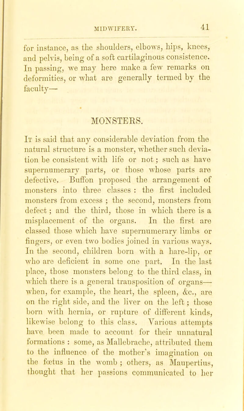 for instance, as the shoulders, elbows, hips, knees, and pelvis, being of a soft cartilaginous consistence. In passing, we may here make a few remarks on deformities, or what are generally termed by the faculty— MONSTERS. It is said that any considerable deviation from the natural structure is a monster, whether such devia- tion be consistent with life or not; such as have supernumerary parts, or those whose parts are defective. BufFon proposed the arrangement of monsters into three classes : the first included monsters from excess ; the second, monsters from defect; and the third, those in which there is a misplacement of the organs. In the first are classed those which have supernumerary limbs or fingers, or even two bodies joined in various ways. In the second, children born with a hare-lip, or who are deficient in some one part. In the last place, those monsters belong to the third class, in which there is a general transposition of organs— when, for example, the heart, the spleen, &c., are on the right side, and the liver on the left; those boi-n with hernia, or rupture of ditferent kinds, likewise belong to this class. Various attempts have been made to account for their unnatural formations : some, as Mallcbrache, attributed them to the influence of the mother's imagination on the foetus in the womb ; others, as Maupertius, thought that her passions communicated to her