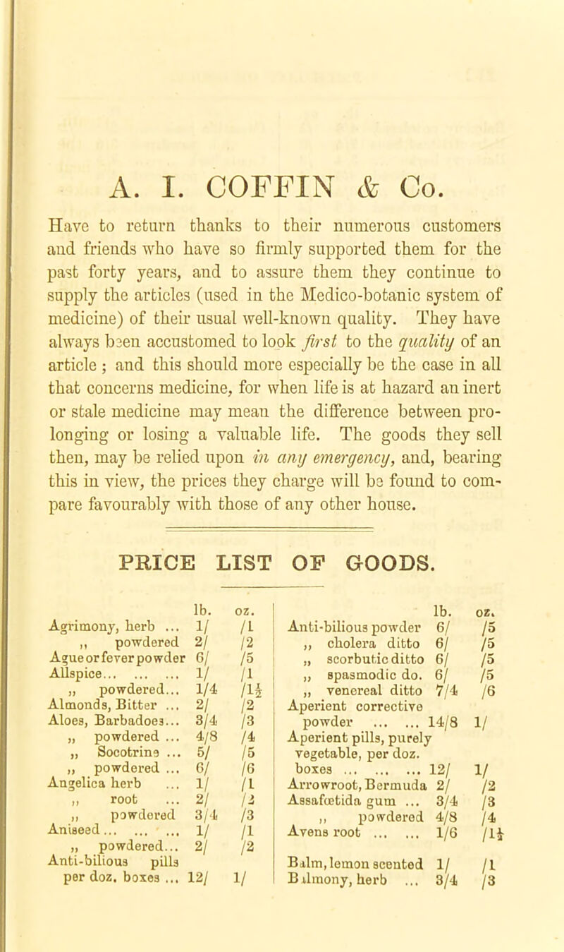 A. I. COFFIN & Co. Have to return thanks to their numerous customers and friends who have so firmly supported them for the past forty years, and to assure them they continue to supply the articles (used in the Medico-botanic system of medicine) of their usual well-known quality. They have always b3en accustomed to look first to the quality of an article ; and this should more especially be the case in all that concerns medicine, for when life is at hazard an inert or stale medicine may mean the difference between pro- longing or losing a valuable life. The goods they sell then, may be relied upon in any emergency, and, bearing this in view, the prices they charge will be found to com- pare favourably Avith those of any other house. PRICE LIST OP GOODS. lb. oz. Agrimony, herb ... 1/ /I ,, powdered 2/ /2 Agueorfeyerpowder 6/ /5 AUspice 1/ /I „ powdered... 1/4 /l^ Almonds, Bitter ... 2/ /2 Aloes, Barbadoes... 3/4 /3 „ powdered ... 4/8 /4 „ Socotrins ... 5/ /5 „ powdered ... G/ /6 Angelica herb ... 1/ /I root ... 2/ ji ,, powdered 3/4 /3 Aniseed 1/ /I „ powdered... 2/ /2 Anti-bilious pills per doz. boxes ... 12/ 1/ lb. 02. Anti-bilious powder 6/ /o ,, cholera ditto 6/ /5 „ scorbutic ditto 6/ /5 ,, spasmodic do. 6/ /5 „ venereal ditto 7/4 /6 Aperient corrective powder 14/8 1/ Aperient pUls, purely vegetable, per doz. boxes 12/ 1/ Arrowroot, Bermuda 2/ /2 Assafcjetida gum ... 3/4 /3 ,, powdered 4/8 /4 Avens root 1/6 /IJ Balm,lemon scented 1/ /I Bilmony, herb ... 3/4 /3