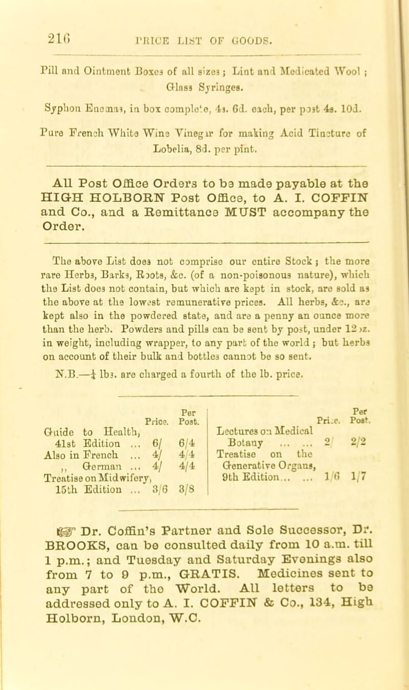 Pill and Ointment Boxes of all sizes; Lint and Medicated Wool ; Glass Sjringes. Syphon Enema?, in box complc'o, -la. 6d. each, per post is. lOd. Pure Prenoli White Wins Vinegir for making Acid Tiacture of Lobelia, 8d. per pint. All Post Office Orders to ba made payable at the HIGH HOLBORN Post Office, to A. I. COFFIN and Co., aud a Remittance MUST accompany the Order. The above List does not comprbe our entire Stock j the more rare Herbs, Barks, Roots, &c. (of a non-poisonous nature), which the List does not contain, but which are kept in stock, are sold as the above at the lowest remunerative prices. All herbs, &o., are kept also in the powdered state, and are a penny an ounce more than the herb. Powders and pills can be sent by post, under 12 jz. in weight, including wrapper, to any part of the world ; but kerbs on account of their bulk and bottles cannot be so sent. N.B.—i lbs. are charged a fourth of the lb. price. Per Price. Post. G-uide to Health, 4l3t Edition ... 6/ 6/4 Also in French ... 4/ 4/4 ,, German ... 4/ 4/4 Treatise on Midwifery, 15th Edition ... 3/6 8/8 Per Pri-e. Post. Lectures on Medical Botany 2/ 2/2 Treatise on the Generative Organs, 9th Edition 1/6 1/7 1^ Dr. Coffin's Partner and Sole Successor, Dr. BROOKS, can be consulted daily from 10 a.m. till 1 p.m.; and Tuesday and Saturday Evenings also from 7 to 9 p.m., GRATIS. Medicines sent to any part of the World. All letters to be addressed only to A. I. COFFIN & Co., 134, High Holborn, London, W.C.