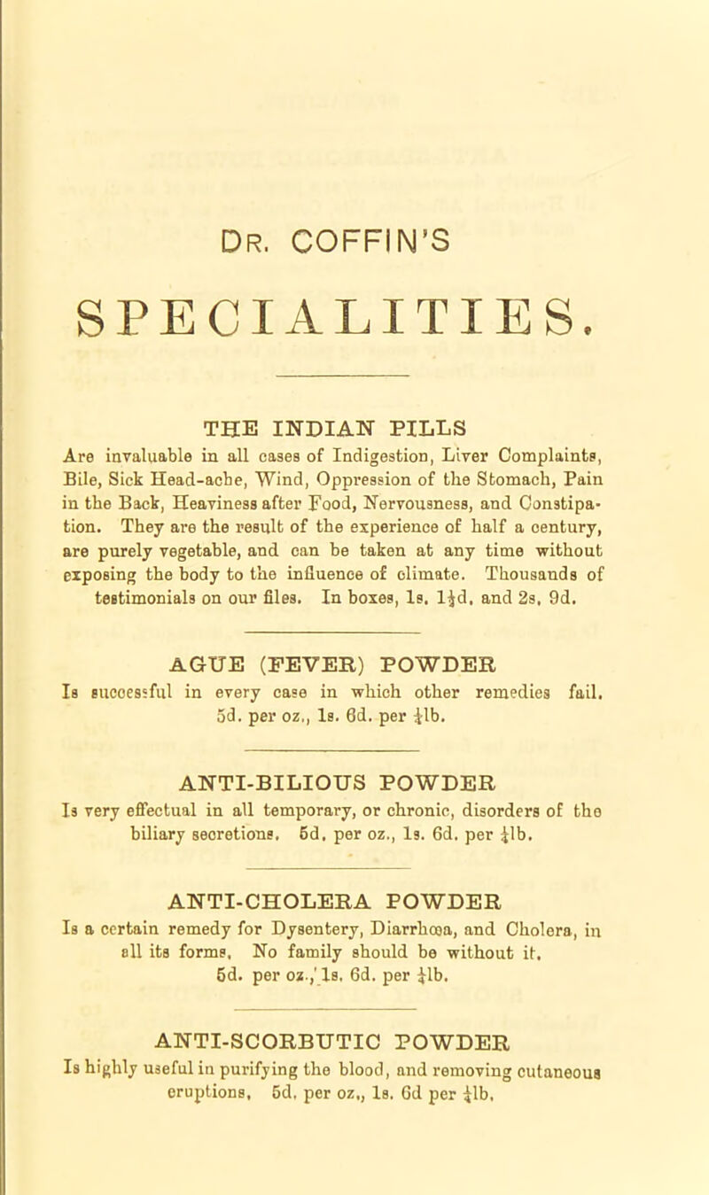 Dr. COFFIN'S SPECIALITIES. THE INDIAN PILLS Are invaluable in all cases of Indigestion, Liver Complaints, Bile, Sick Head-acbe, Wind, Oppression of the Stomach, Pain in the Back, Heaviness after Food, Nervousness, and Constipa- tion. They are the result of the experience of half a century, are purely vegetable, and can be taken at any time without exposing the body to the Lnfluence of climate. Thousands of teetimonials on our files. In boxes, Is. IJd, and 2s, 9d. AGUE (FEVER) POWDER Is sueoessfiil in every case in which other remedies fail, 5d. per oz,, Is. 6d. per ilb. ANTI-BILIOUS POWDER Is very effectual in all temporary, or chronic, disorders of the biliary secretions. 5d. per oz,. Is. 6d. per jlb. ANTI-CHOLERA POWDER Is a certain remedy for Dysentery, Diarrhoja, and Cholera, in all its forms. No family should be without it, 5d. per oa.,' Is, 6d. per ^Ib. ANTI-SCORBUTIC POWDER Is highly useful in purifying the blood, and removing cutaneous eruptions, 5d, per oz., Is. Gd per ^Ib,