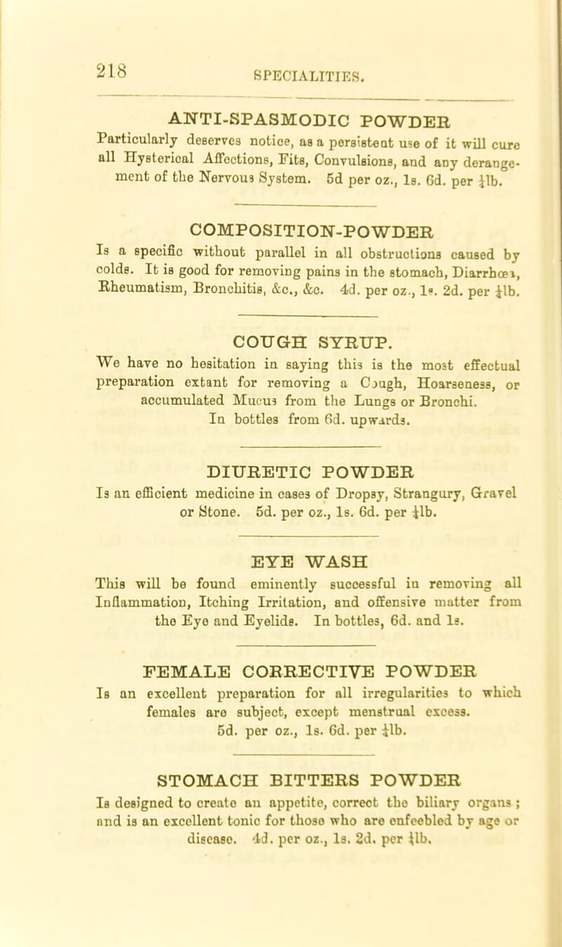 ANTI-SPASMODIC POWDER Particularly deserves notice, as a persisteat use of it will cure all Hysterical Affections, Fits, Convulsions, and any derange- ment of the Nervous System. 5d per oz., Is. 6d. per Jib. COMPOSITION-POWDER Is a specific -without parallel in all obstructions caused by colds. It is good for removing pains in the stomach, Diarrhoei, Rheumatism, Bronchitis, &c., &c. 4d. per oz., 1. 2d. per Jib. COUGH SYRUP. We have no hesitation in saying this is the most effectual preparation extanb for removing a Cjugh, Hoarseness, or accumulated Mucu3 from the Lungs or Bronchi. Iq bottles from 6d. upwards. DIURETIC POWDER Is an efficient medicine in cases of Dropsy, Strangury, Gravel or Stone. 5d. per oz., Is. 6d. per Jib. EYE WASH This ■will be found eminently successful in remoriiig all Inflammation, Itching Irritation, and offensive matter from the Eye and Eyelids. In bottles, 6d. and Is. FEMALE CORRECTIVE POWDER Is an excellent preparation for all irregularities to which females are subject, except menstrual excess. 5d. per oz., Is. 6d. per ilb. STOMACH BITTERS POWDER Is designed to create an appetite, correct the biliary organs ; and is an excellent tonic for those who are enfeebled by age or disease. 4d. per oz., Is. 2d. per {Ih,
