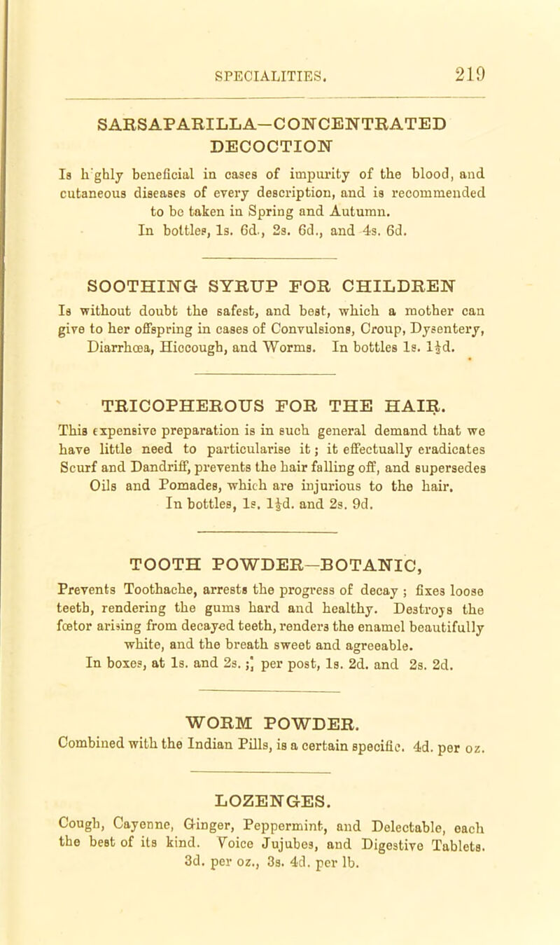 SARS APARILL A-C ONCENTBATED DECOCTION Is li'ghly beneficial in cases of impurity of the blood, and cutaneous diseases of every description, and is recommended to be taken in Spring and Autumn. In bottles, Is. 6d., 2s. 6d., and 4s. 6d. SOOTHING SYRUP FOR CHILDREN Is without doubt the safest, and best, which a mother can give to her offspring in cases of Convulsions, Croup, Dysentery, Diarrhoea, Hiccough, and Worms. In bottles Is. l^d. TRICOPHEROUS FOR THE HAIR. This expensive preparation is in such general demand that we have little need to particularise it; it effectually eradicates Scurf and Dandriff, prevents the hair falling off, and supersedes Oils and Pomades, which are injurious to the hair. In bottles, Is, l^d. and 2s. 9d. TOOTH POWDER-BOTANIC, Prevents Toothache, arrests the progress of decay ; fixes loose teeth, rendering the gums hard and healthy. Destroys the fcetor arising from decayed teeth, renders the enamel beautifully white, and the breath sweet and agreeable. In boxes, at Is. and 23.;] per post, Is. 2d. and 2s. 2d. WOBM POWDEE. Combined with the Indian Pills, is a certain specific. 4d. per oz. LOZENGES. Cough, Cayenne, Ginger, Peppermint, and Delectable, each the best of its kind. Yoice Jujubes, and Digestive Tablets. 3d. per oz., 3s. 4d. per lb.
