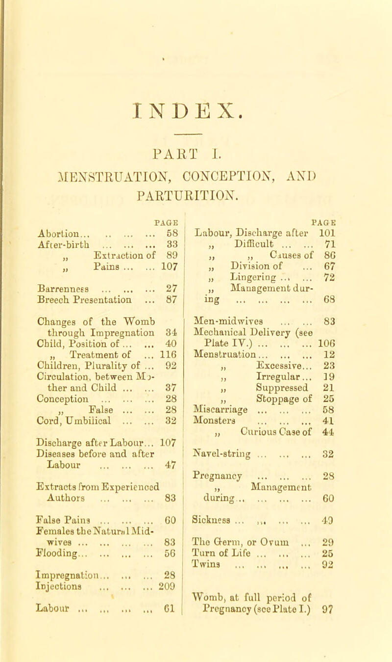 INDEX. PART 1. MENSTRUATION, CONCEPTION, AND PARTURITION. Abortion... After-birth PAGK 58 33 Extraction of 89 Pains 107 Barrenness 27 Breech Presentation ... 87 Changes of the Womb through Impregnation 34 Child, Position of 40 „ Treatment of ... 116 Children, Plurality of ... 92 Circulation, between Mj- ther and Child 37 Conception 28 „ False 28 Cord, Umbilical 32 Discharge after Labour... 107 Diseases before and after Labour 47 Authors 83 False Pains GO Females th e Natuni 1M id- wives 83 Flooding 56 Impregnation 28 Injections 209 Labour 61 PAGE Labotir, Discharge after 101 „ DifEcult ,, Ciuses of „ Division of „ Lingering „ Management dur- 71 86 67 72 ing 68 Men-midwives 83 Mechanical Delivery (see Plate IV.) 106 Menstruation 12 „ Excessive... 23 ,, Irregular... ]9 „ Suppressed 21 „ Stoppage of 25 Miscarriage 58 Monsters 41 ,, Curious Case of 44 Navel-string Pregnancy during.. Sickness .., Management The Q-erm, or Ovum Turn of Life Twins Worab, at full period of Pregnancy (see Plate I.) 32 28 60 49 29 25 92 97