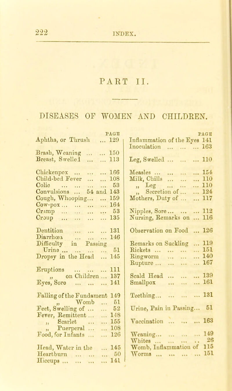 PART II. DISEASES OF WOMEN AND CHILDREN. PAGE Aphtha, or Thrush ... 129 Brash, Weaning 150 Breast, Swelled 113 Chickenpox 166 Child-bed Feyer 108 Colic 53 Convulsions ... 54 and 143 Cough, Whooping 159 Cow-pox 164 Crimp 53 Croup 135 Dentition 131 Diarrhoea 146 Difficulty in Passing Urine 51 Dropsy in the Head ... 145 Eruptions Ill „ on Children ... 137 Eyes, Sore 141 Falling of the Fundament 149 Womb ... 51 Feet, Swelling of 52 Fever, Ecmittcnt 118 ,, Scarlet 155 „ Puerperal 108 Food, for Infants 126 Head, Water in the ... 145 Heartburn 50 Hiccups 141 FAGB Inflammation of the Eves 141 Inoculation T tit i-ieg, owellea 1 1 A IIU Measles lo4 Milk, Chills 110 ,1 Ijeg ,, Secretion of 124 Mothers, Duty of 117 Nipples, Sore 112 Nursing, Remarks on ... 116 Observation on Food ... 126 Remarks on Suckling ... 119 Rickets 151 Ringworm 140 Rupture 167 Scald Head 139 Smallpox 161 Teething 131 Urine, Pain in Passing... 51 Vaccination 163 Weaning 149 Whites 26 Womb, Inflammation of 115 Worms 151