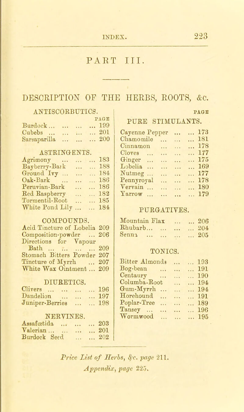PART III. DESCRIPTION OF THE HERBS, ROOTS, &c. ANTISCORBUTICS. PAGE PAGE PURE STIMULANTS. Ijurdock lyy Cubebs 201 Cayenne Pepper ... . 173 SarsapariUa 200 Chamomile . 181 Cinnamon . 178 ASTRimENTS. Cloves . 177 Agrimony Bayberry-Baik 183 G-inger . 175 188 Lobelia . 169 Ground Ivy 184 Nutmeg . 177 Oak-Bark 186 Pennyroyal . 178 PeruTian-Bark 186 Vervain . 180 Red Raspberry 183 Yarrow . 179 Torraentil-Root 185 White Pond Lily 184 i: U IvurAXi V iiib. COMPOUNDS. Mountain Flax . 206 Acid Tincture of Lobelia 209 Rhubarb . 204 Composition-powder 206 Senna . 205 Directions for Vapour Bath Stomach Bitters Powder 209 207 TONICS. Tincture of Myrrh 207 Bitter Almonds ... . 193 White Wax Ointment ... 209 Bog-bean Centaury . 191 . 190 DIURETICS. Columba-Root . 194 Clivers 196 G-um-Myrrh . 194 Dandelion 197 Horehound . 191 Juniper-Berriea 198 Poplar-Tree . 189 Tansey . 196 NERVINES. Wormwood . 195 Assafcctida 203 Valerian 201 Burdock Seed 202 Prt'ce List of Herbs, ^-c. page 211. Ai^pcndix, j)agc 22.).