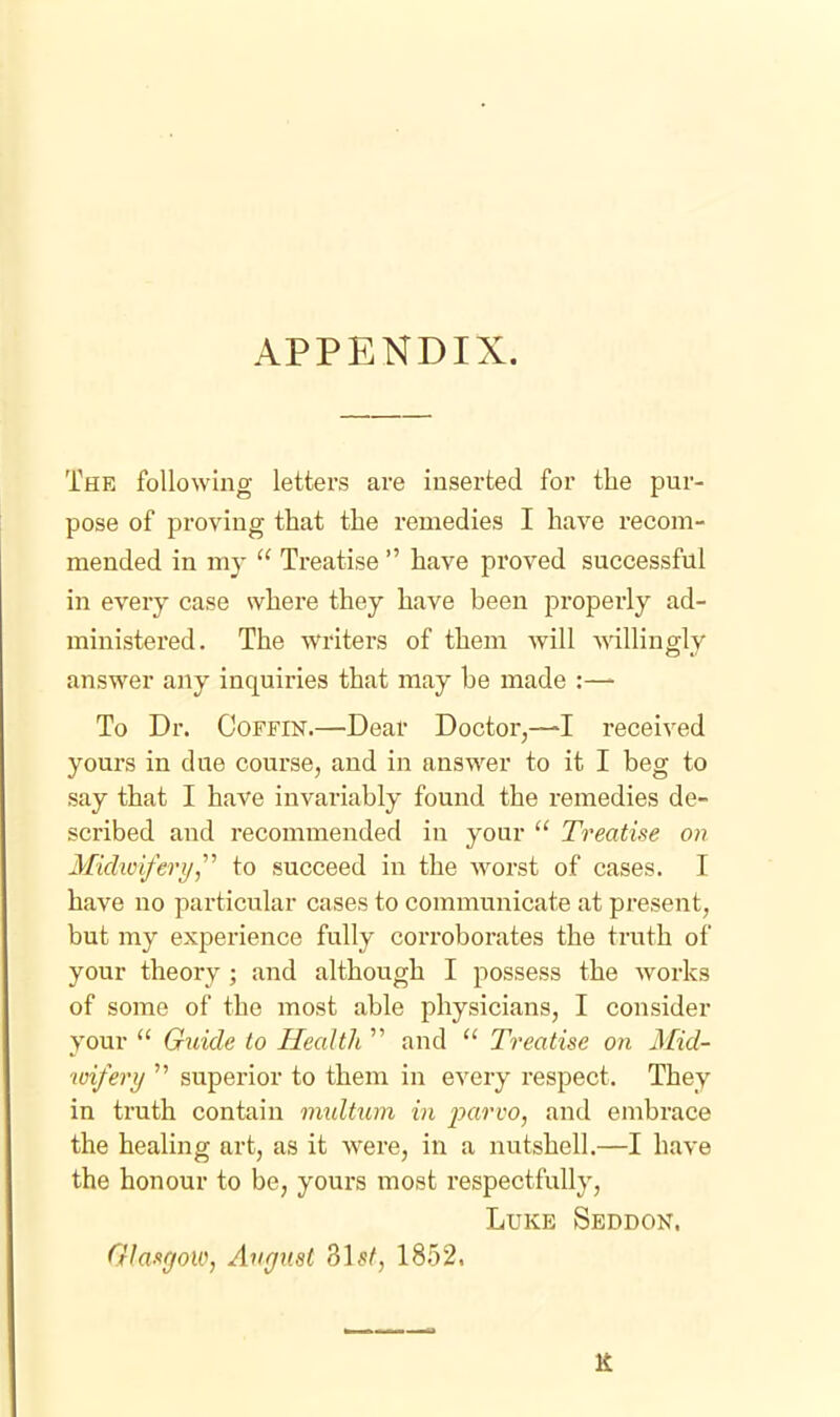 APPENDIX. The following letters are inserted for the pur- pose of proving that the remedies I have recom- mended in my  Treatise  have proved successful in every case where they have been properly ad- ministered. The writers of them will willingly answer any inquiries that may be made :—^ To Dr. Coffin.—Dear Doctor,—I received yours in due course, and in answer to it I beg to say that I have invai'iably found the remedies de- scribed and recommended in your  Treatise on Midioifery,'''' to succeed in the worst of cases. I have no particular cases to communicate at present, but my experience fully corroborates the truth of your theory ; and although I possess the works of some of the most able physicians, I consider your  Guide to Health  and  Treatise on Mid- wifery  superior to them in every respect. They in truth contain iimltum in parvo, and embrace the healing art, as it were, in a nutshell.—I have the honour to be, yours most respectfully, Luke Sbddon. Glasgow, Artfjiist SLs/, 1852.