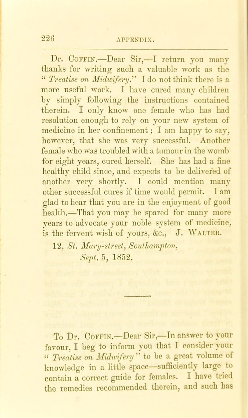 Dr. Coffin,—Dear Sir,—I return you many thanks for writing such a valuable work as the  Treatise on Midwifery.'''' I do not think there is a more useful woi'k. I have cured many children by simply following the instructions contained therein. I only know one female who has had resolution enough to rely on your new system of medicine in her confinement; I am happy to say, however, that she was very successful. Another female who was troubled with a tumour in the womb for eight yeai's, cured herself. She has had a fine healthy child since, and expects to be delivered of another very shortly. I could mention many other successful cures if time would permit. I am glad to hear that you are in the enjoyment of good health.—That you may be spared for many more years to advocate your noble system of medicine, is the fervent wish of yours, &c., J. Walter. 12, St. Mary-street, Sontliamfton, Sept. 5, 1852. To Dr. COFFTN.—Dear Sir,—In answer to your favour, I beg to inform you that I consider your  Treatise on Midinfery'' to be a great volume of knowledge in a little space—sufficiently large to contain a correct guide for females. I have tried the remedies recommended therein, and such has