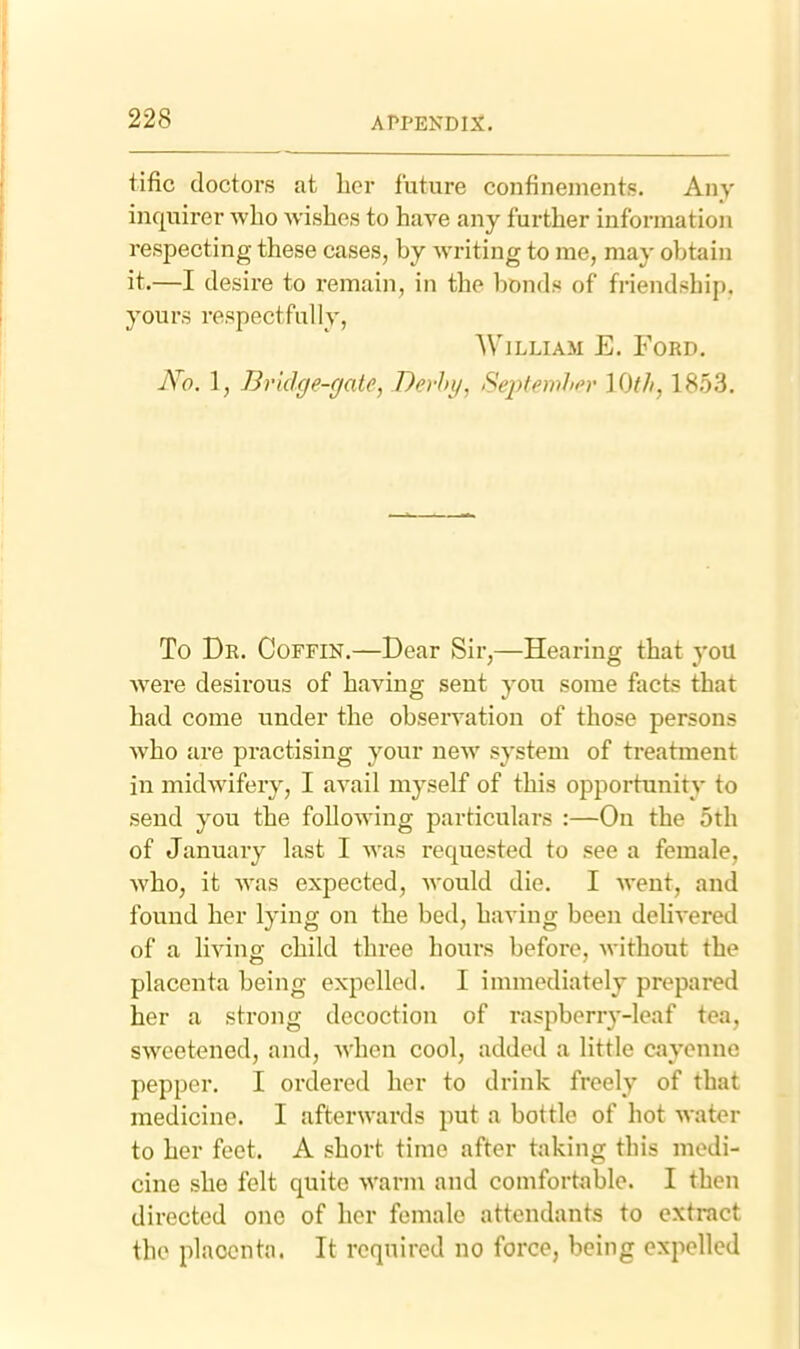 tific doctors at her future confineuients. Any iuquirer who wishes to have any further information respecting these cases, by writing to me, may obtain it.—I desire to remain, in the bonds of friendship, yours respectfully, William E. Ford, JVfl. 1, Bridge-gate, Derby, SeptemJifr 10th, 1853, To Dr, Coffin,—Dear Sir,—Hearing that you Avere desirous of having sent you some facts that had come under the observation of those persons Avho are practising your neAV system of treatment in midwifery, I avail myself of this opportunity to send you the following particulars :—On the 5th of January last I was requested to see a female, who, it Avas expected, Avould die. I Avent, and found her lying on the bed, having been deliA'ered of a living child three hours before, Avithout the placenta being expelled. I immediately prepared her a strong decoction of raspberry-leaf tea, SAVcetened, and, Avhen cool, added a little cayenne pepper. I ordered her to drink freely of that medicine. I afterwards put a bottle of hot Avater to her feet. A short time after taking this medi- cine she felt quite AA'arm and comfortable. I then directed one of her female attendants to extract the placenta. It required no force, being expelled