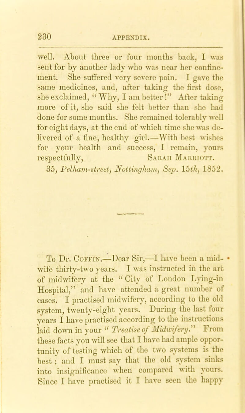 well. About three or four months back, I was sent for by another lady who was near her confine- ment. She suffered very severe pain, I gave the same medicines, and, after taking the first dose, she exclaimed,  Why, I am better ! After taking more of it, she said she felt better than she had done for some months. She remained tolerably well for eight days, at the end of which time she was de- livered of a fine, healthy girl.—With best wishes for your health and success, I remain, yours respectfully, Sarah Marriott. 35, Pelham-street, Nottingham, Sep. loth, 1852. To Dr. Coffin.—Dear Sir,—I have been a mid- • wife thirty-two years. I was instructed in the art of midwifery at the  City of London Lying-in Hospital, and have attended a great number of cases. I practised midwifery, according to tlie old system, twenty-eight years. During the last four years I have practised according to the instructions laid down in your  Treatise of Midicifery.' From these facts you will see that I have had ample oppor- tunity of testing which of the two systems is the best; and I must say that the old system sinks into insignificance when compared with yours. Since I have practised it I have seen the happy