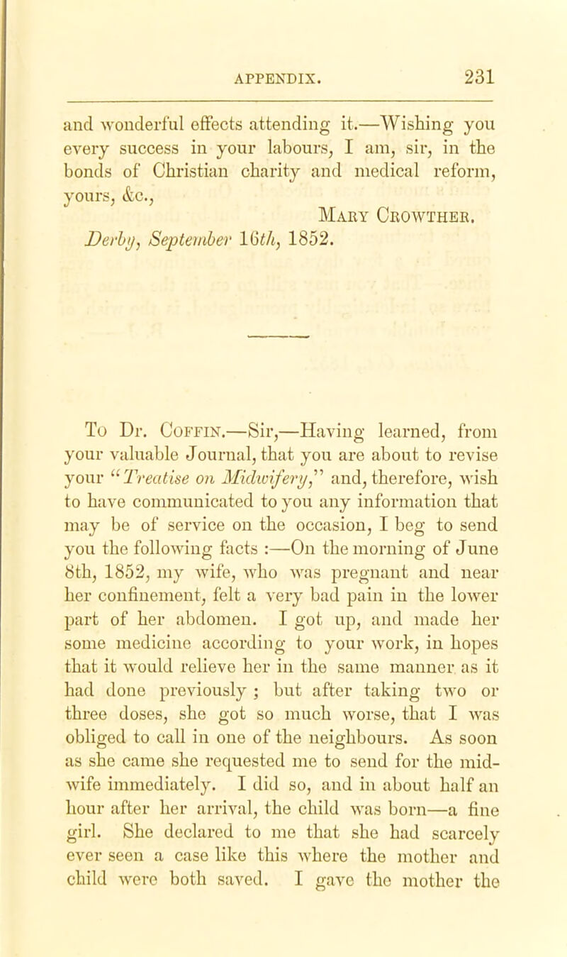 and wonderful effects attending it.—Wishing you every success in your labours, I am, sir, in the bonds of Christian charity and medical reform, yours, &c., Mary Crowthek. Devhi), September 16th, 1852. To Dr. Coffin.—Sir,—Having learned, from your valuable Journal, that you are about to revise your Treatise on Midwifery,^'' and, therefore, wish to have communicated to you any information that may be of service on the occasion, I beg to send you the following facts :—On the morning of June 8th, 1852, my wife, who was pregnant and near her confinement, felt a very bad pain in the lower part of her abdomen. I got up, and made her some medicine according to your work, in hopes that it would relieve her in the same manner as it had done previously; but after taking two or three doses, she got so much worse, that I was obliged to call in one of the neighbours. As soon as she came she requested me to send for the mid- wife immediately. I did so, and in about half an hour after her arrival, the child was born—a fine girl. She declared to me that she had scarcely ever seen a case like this where the mother and child were both saved. I gave the mother the