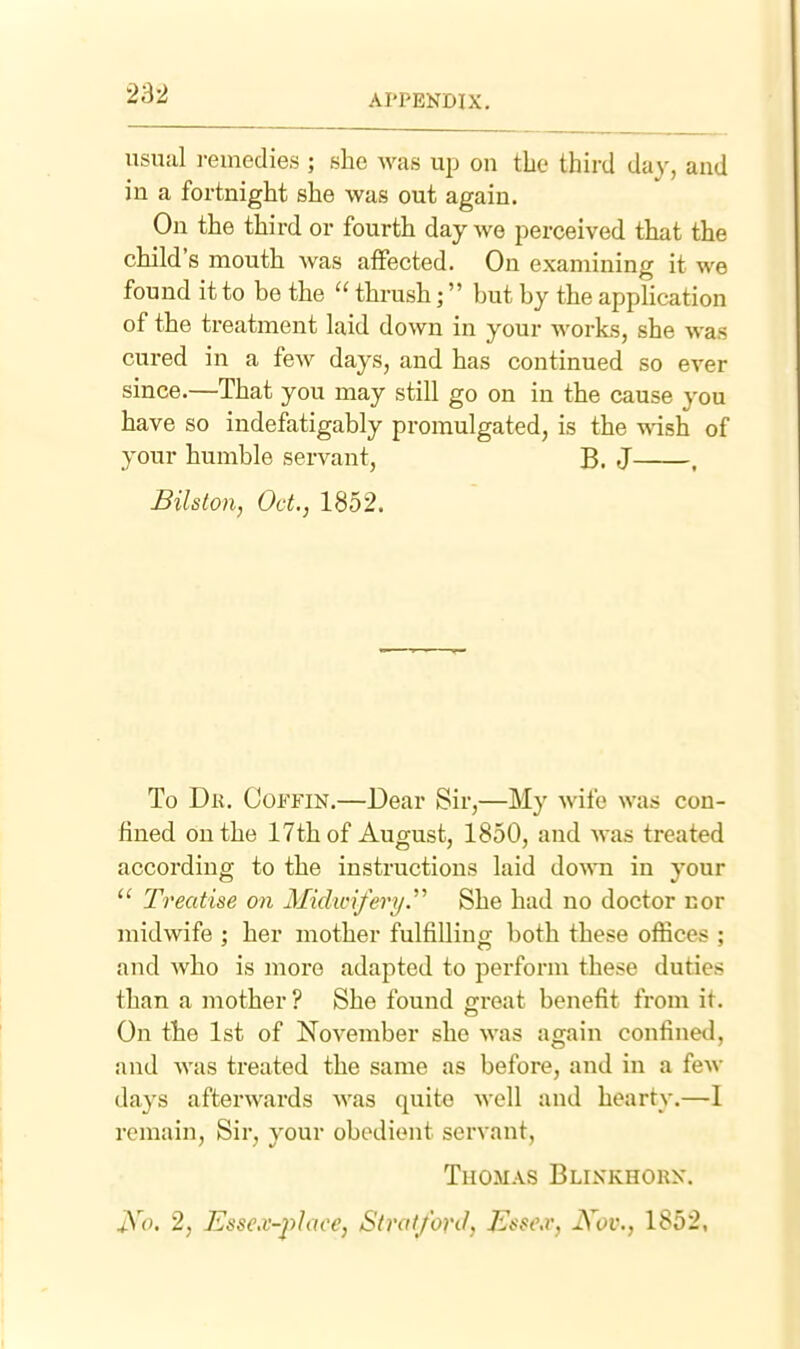 usual i-einedies ; she was up on the third da}', and in a fortnight she was out again. On the third or fourth day we perceived that the child's mouth was affected. On examining it we found it to be the  thrush; but by the application of the treatment laid down in your works, she was cured in a few days, and has continued so ever since.—That you may still go on in the cause you have so indefatigably promulgated, is the wish of your humble servant, B. J , Bilslon, Oct., 1852. To Dh. Coffin.—Dear Sir,—My wife was con- fined on the 17th of August, 1850, and was treated according to the instructions laid do^^•n in your  Treatise on Midwi/ert/.'^ She had no doctor cor midwife ; her mother fulfilling both these offices ; and who is more adapted to perform these duties than a mother ? She found ffroat benefit from it. On the 1st of November she was again confined, and was treated the same as before, and in a few days afterwards was quite well and hearty.—I remain. Sir, your obedient servant, Thomas Blinkhorn. JS'o. 2, Essex-place, Stratford, Esscv, Nov., 1852,