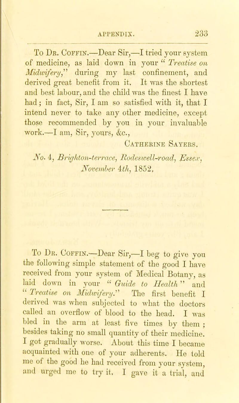 To Dk. Coffin.—Dear Sir,—I tried your system of medicine, as laid down in your  Treatise on Midwifery,'''' during my last confinement, and derived great benefit from it. It was the shortest and best labour, and the child was the finest I have had; in fact, Sir, I am so satisfied with it, that I intend never to take any other medicine, except those recommended by you in your invaluable work.—I am, Sir, yours, &c., Catherine Saybrs. No- 4, Brigliton-terrace, Rocleswell-road, JEssex, JSfovemher ith, 1852, To Dr. Coffin.—Dear Sir,—I beg to give you the following simple statement of the good I have received from your system of Medical Botany, as laid down in your  Guide to Health and Treatise on Midw'iferyr The first benefit I derived was when subjected to what the doctors called an overflow of blood to the head. I was bled in the arm at least five times by them ; besides taking no small quantity of their medicine. I got gradually worse. About this time I became acquainted with one of your adherents. He told me of the good he had received from your system, and urged me to try it. I gave it a trial, and