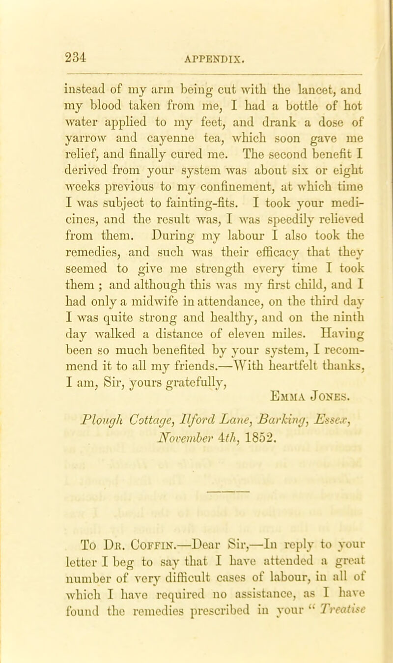 instead of my arm being cut with the lancet, and my blood taken from me, I had a bottle of hot water applied to my feet, and drank a dose of yarrow and cayenne tea, which soon gave me relief, and finally cured me. The second benefit I derived from your system was about six or eight weeks previous to my confinement, at which time I was subject to fainting-fits. I took your medi- cines, and the result was, I was speedily relieved from them. During my labour I also took the remedies, and such was their efficacy that they seemed to give me strength every time I took them ; and although this was my first child, and I had only a midwife in attendance, on the third da}' I was quite strong and healthy, and on the ninth day walked a distance of eleven miles. Having been so much benefited by your system, I recom- mend it to all my friends.—With heartfelt thanks, I am, Sir, yours gratefully, Emma Jones. Plough Cottage, Hford Lane, Barking, Essex, November Ath, 1852. To Dr. Coffin.—Dear Sir,—In reply to your letter I beg to say that I have attended a great number of very difficult cases of labour, in all of which I have required no assistance, as I have found the remedies prescribed in your Treatise