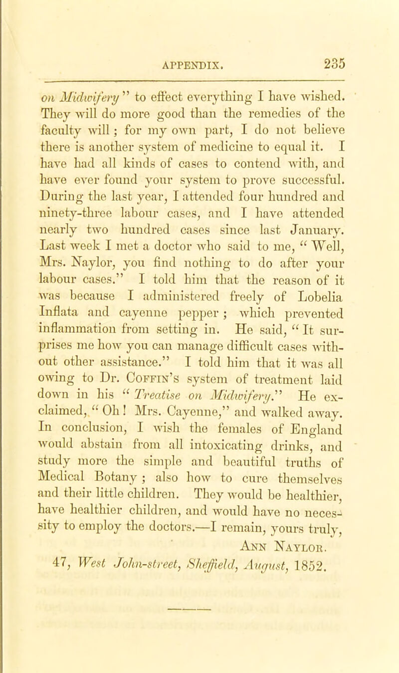 on Midwifery  to effect everything I have wished. They will do more good than the remedies of the faculty will; for my own part, I do not believe there is another system of medicine to equal it. I have had all kinds of cases to contend with, and have ever found your system to prove successful. During the last year, I attended four hundred and ninety-three labour cases, and I have attended nearly two hundred cases since last January. Last week I met a doctor who said to me,  Well, Mrs. Naylor, you find nothing to do after your labour cases. I told him that the reason of it was because I administered freely of Lobelia Inflata and cayenne pepper; which prevented inflammation from setting in. He said,  It sur- prises me how you can manage difficult cases with- out other assistance. I told him that it was all owing to Dr. Coffin's system of treatment laid down in his  Treatise on Midiviferi/.' He ex- claimed,  Oh ! Mrs. Cayenne, and walked away. In conclusion, I wish the females of England would abstain from all intoxicating drinks, and study more the simple and beautiful truths of Medical Botany ; also hoAV to cure themselves and their little children. They would be healthier, have healthier children, and would have no neces- sity to employ the doctors.—I remain, yours truly, Ann Naylor. 47, West John-street, Sheffield, August, 1852.