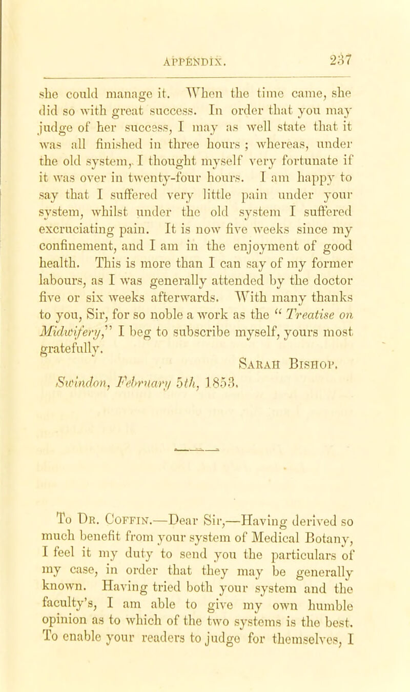 she could manage it. When the time came, she did so with great success. In order that you may judge of her success, I may as well state that it was all finished in three hours ; whereas, under the old system,. I thought myself very fortunate if it was over in twenty-four hours. I am happy to say that I suffered very little pain under your system, whilst under the old system I suffered excruciating pain. It is now five weeks since my confinement, and I am in the enjoyment of good health. This is more than I can say of my former labours, as I was generally attended by the doctor five or six weeks afterwards. With many thanks to you. Sir, for so noble a Avork as the  Treatise on Miclioifery,^'' I beg to subscribe myself, yours most gratefully. Sarah Bishop. Sicindon, Fehrnarii 5th, 1853. To Br. Coffin.—Dear Sir,—Having derived so much benefit from your system of Medical Botany, I feel it my duty to send you the particulars of my case, in order that they may be generally known. Having tried both your system and the faculty's, I am able to give my own humble opinion as to which of the two systems is the best. To enable your readers to judge for themselves, I