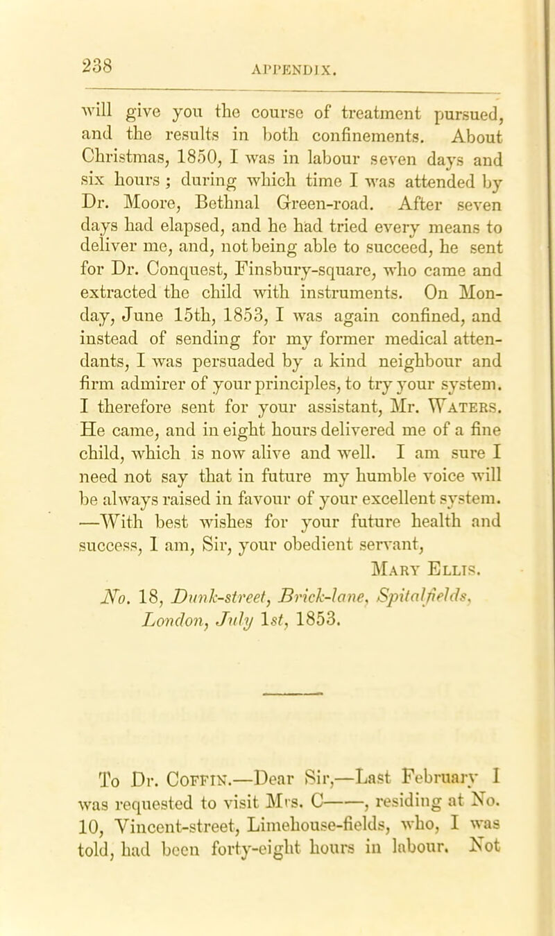 will give you the course of treatment pursued, and the results in both confinements. About Christmas, 1850, I was in labour seven days and six hours ; during which time I was attended by Dr. Moore, Bethnal Green-road. After seven days had elapsed, and he had tried every means to deliver me, and, not being able to succeed, he sent for Dr. Conquest, Finsbury-square, who came and extracted the child Avith instruments. On Mon- day, June 15th, 1853, I was again confined, and instead of sending for my former medical atten- dants, I was persuaded by a kind neighbour and firm admirer of your principles, to try your system. I therefore sent for your assistant, Mr. Waters. He came, and in eight hours delivered me of a fine child, which is now alive and well. I am sure I need not say that in future my humble voice will be always raised in favour of your excellent system. —With best wishes for your future health and success, 1 am. Sir, your obedient seiTant, Mary Ellis. No. 18, Dunk-street, Brich-lane, Spitalfields, London, Jnly 1st, 1853. To Dr. Coffin.—Dear Sir,—Last Februaiy I was requested to visit Mts. C , residing at No. 10, Vincent-street, Limehouse-fields, who, I was told, bad been forty-eight houra in labour. Xot