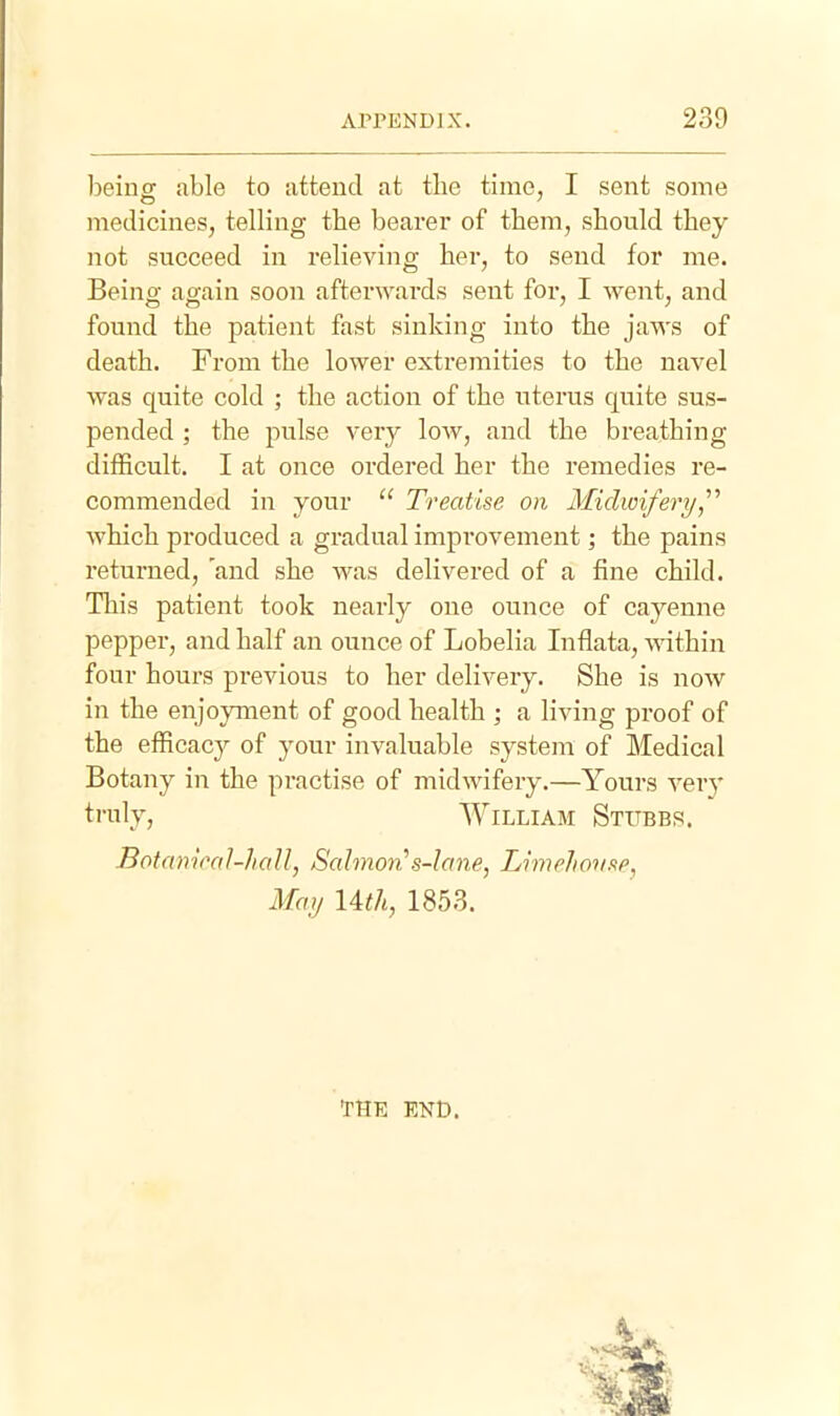 beiuor able to attend at the time, I sent some medicines, telling the bearer of them, should they not succeed in relieving her, to send for me. Being again soon afterwards sent for, I went, and found the patient fast sinking into the jaws of death. From the lower extremities to the navel was quite cold ; the action of the uterus quite sus- pended ; the pulse ver}^ Ioav, and the breathing- difficult. I at once ordered her the remedies re- commended in your Treatise on Midwifery,'''' which produced a gradual improvement; the pains returned, 'and she was delivered of a fine child. This patient took nearly one ounce of cayenne pepper, and half an ounce of Lobelia Inflata, -sAathin four hours previous to her delivery. She is now in the enjoyment of good health ; a living proof of the efficacy of your invaluable system of Medical Botany in the practise of midwifery.—Yours very truly, William Stubbs. Botameal-hall, Salmon''s-Iane, LimeJion.fe, May Uth, 1853. THE END.