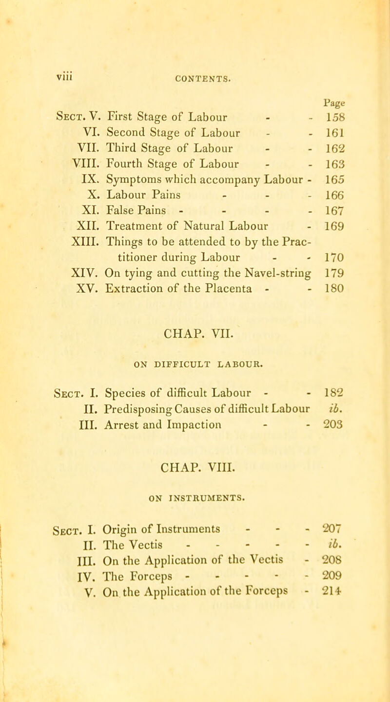 Page Sect. V. First Stage of Labour - - 158 VI. Second Stage of Labour - - 161 VII. Third Stage of Labour - - 162 VIII. Fourth Stage of Labour - - 163 IX. Symptoms which accompany Labour - 165 X. Labour Pains - - - 166 XI. False Pains - - - - 167 XII. Treatment of Natural Labour - 169 XIII. Things to be attended to by the Prac- titioner during Labour - - 170 XIV. On tying and cutting the Navel-string 179 XV. Extraction of the Placenta - - 180 CHAP. VII. ON DIFFICULT LABOUR. Sect. I. Species of difficult Labour - - 182 II. Predisposing Causes of difficult Labour ib. III. Arrest and Impaction - - 203 CHAP. VIII. ON INSTRUMENTS. Sect. I. Origin of Instruments ... 207 II. The Vectis ib. III. On the Application of the Vectis - 208 IV. The Forceps 209 V. On the Application of the Forceps - 214-